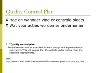 Quality Control Plan Hoe en wanneer vind er controle plaats Wat voor acties worden er ondernomen “ Quality control plan Formal reviews will be executed for each design and implementation subsystem. This will ensure that the objects under review meet the specified requirements.” Bron: http://www.ts.mah.se/RUP/RationalUnifiedProcess/examples/csports/ex_sdp.htm 