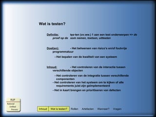 Inhoud  Wat is testen?  Rollen  Artefacten  Wanneer?  Vragen Wat is testen? Definitie: t e s·ten (ov.ww.) 1 aan een test onderwerpen =>  de proef op de  som nemen, toetsen, uittesten Doel(en): - Het beheersen van risico’s en/of foutvrije programmatuur - Het bepalen van de kwaliteit van een systeem Inhoud: - Het controleren van de interactie tussen verschillende objecten - Het controleren van de integratie tussen verschillende      componenten -  Het controleren van het systeem om te kijken of alle      requirements juist zijn geïmplementeerd - Het in kaart brengen en prioritiseren van defecten   