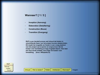 Inhoud  Wat is testen?  Rollen  Artefacten  Wanneer?  Vragen Wanneer? [ 1 / 3 ] Inception (Aanvang) Elaboration (Detaillering) Construction (Bouw) Transition (Overgang) RUP is een iteratief proces wat inhoud dat testen in verschillende fasen van het project kunnen plaatsvinden. Dit maakt het mogelijk om fouten in een vroeg stadium van het project op te sporen en zorgt ervoor dat de kosten voor herstelling zo laag mogelijk blijven. Hoe later een fout wordt ontdekt, hoe hoger de kosten voor herstelling.  (bron: Wikipedia.nl) 