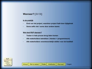 Inhoud  Wat is testen?  Rollen  Artefacten  Wanneer?  Vragen Wanneer? [ 3 / 3 ] In de praktijk Eind van het project, waardoor project faalt door tijdgebrek Soms zelfs niet / soms door andere teams Wat doet RUP daaraan? Testen in hele proces terug laten komen Alle stakeholders betrekken ( klanten + programmeurs) Alle stakeholders verantwoordelijk stellen voor de kwaliteit 