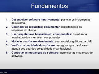 Fundamentos
1. Desenvolver software iterativamente: planejar os incrementos
do sistema.
2. Gerenciar os requisitos: documentar explicitamente os
requisitos do cliente.
3. Usar arquiteturas baseadas em componentes: estruturar a
arquitetura do sistema em componentes.
4. Modelar o software visualmente: usar modelos gráficos da UML
5. Verificar a qualidade do software: assegurar que o software
atenda aos padrões de qualidade organizacional.
6. Controlar as mudanças do software: gerenciar as mudanças do
software.
 
