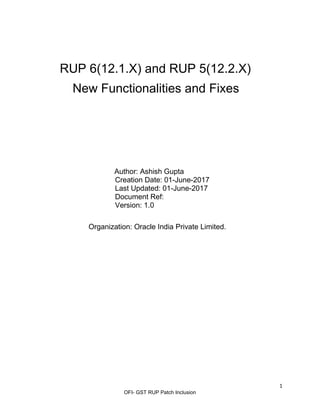 1
OFI- GST RUP Patch Inclusion
RUP 6(12.1.X) and RUP 5(12.2.X)
New Functionalities and Fixes
Author: Ashish Gupta
Creation Date: 01-June-2017
Last Updated: 01-June-2017
Document Ref:
Version: 1.0
Organization: Oracle India Private Limited.
 
