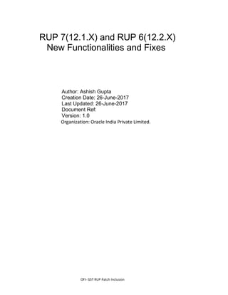 OFI- GST RUP Patch Inclusion
RUP 7(12.1.X) and RUP 6(12.2.X)
New Functionalities and Fixes
Author: Ashish Gupta
Creation Date: 26-June-2017
Last Updated: 26-June-2017
Document Ref:
Version: 1.0
Organization: Oracle India Private Limited.
 