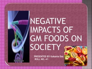 NEGATIVE 
IMPACTS OF 
GM FOODS ON 
SOCIETY 
PRESENTED BY-Sukanta Das 
ROLL NO.-41 
 