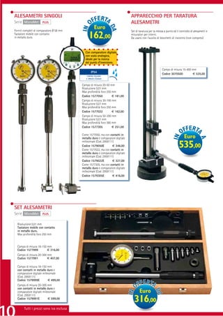 ALESAMETRI SINGOLI                                                                 APPARECCHIO PER TARATURA
Serie MicroMet        PLUS                                                         ALESAMETRI
Forniti completi di comparatore Ø 58 mm
                                                        Euro
                                                                                   Set di taratura per la messa a punto ed il controllo di alesametri e
Tastatore mobile con contatto
in metallo duro.                                  162,00                           misuratori per interni.
                                                                                   Da usarsi con l’ausilio di blocchetti di riscontro (non compresi)



                                               Con comparatore digitale,
                                               con scala analogica,
                                               ideale per la ricerca
                                               del punto d’inversione.

                                                                                                              Campo di misura 15-400 mm
                                          PROTEZIONE IP65
                                                  IP54
                                                                                                              Codice 3070500         € 535,00
                                                 CONTRO POLVERE
                                                E SPRUZZI D’ACQUA


                                             Campo di misura 20-50 mm
                                             Risoluzione 0,01 mm
                                             Max profondità foro 250 mm
                                             Codice 1577050          € 181,00
                                             Campo di misura 30-100 mm
                                             Risoluzione 0,01 mm
                                             Max profondità foro 250 mm
                                             Codice 1577022          € 162,00
                                             Campo di misura 50-300 mm
                                             Risoluzione 0,01 mm
                                             Max profondità foro 380 mm
                                             Codice 1577305          € 251,00

                                             Come 1577050, ma con contatti in
                                             metallo duro e comparatore digitale                                                  Euro
                                             millesimale (Cod. 2959111)
                                             Codice 1579050E          € 346,00
                                             Come 1577022, ma con contatti in
                                                                                                                             535,00
                                             metallo duro e comparatore digitale
                                             millesimale (Cod. 2959111)
                                             Codice 1579022E          € 327,00
                                             Come 1577305, ma con contatti in
                                             metallo duro e comparatore digitale
                                             millesimale (Cod. 2959111)
                                             Codice 1579305E          € 416,00




SET ALESAMETRI
Serie MicroMet        PLUS


  Risoluzione 0,01 mm
  Tastatore mobile con contatto
  in metallo duro.
  Max profondità foro 250 mm


  Campo di misura 18-150 mm
  Codice 1577999         € 316,00
  Campo di misura 20-300 mm
  Codice 1577991         € 407,00

  Campo di misura 18-150 mm
  con contatti in metallo duro e
  comparatore digitale millesimale
  (Cod. 2959111)
  Codice 1579999E           € 499,00
  Campo di misura 20-300 mm
  con contatti in metallo duro e
  comparatore digitale millesimale                                                        Euro
  (Cod. 2959111)
  Codice 1579991E           € 599,00
                                                                                     316,00
       Tutti i prezzi sono iva esclusa
 