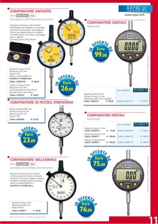 COMPARATORE ANTIURTO                                                                                   Strumenti e sistemi di misur a




Serie MicroMet PLUS                                                                                 www.rupac.com
Corredato di certiﬁcato del costruttore
                                                            COMPARATORE DIGITALE
Esecuzione meccanica, ulteriormente
perfezionata, che consente un eccezionale                   Millesimale
scorrimento senza eguali nella categoria.
Fornito con elegante astuccio completo
di fondelli, piano e con asola, e di proteggi
stelo in plastica.
Con meccanismo “Shock Proof”.



                                                                      Euro




                                                                                                                                              Vedi anche altro modello a pagina 22
                                                                    99,00
Campo di misura 10 mm
Risoluzione 0,01 mm
Scala 0-100
Ghiera in metallo Ø58 mm
Puntalino in metallo duro
Codice 1509251N           € 26,00
Campo di misura 25 mm
                                                Euro
Risoluzione 0,01 mm
Senza meccanismo “Shock Proof”
Altri dati tecnici come sopra
                                                26,00                                       Con certiﬁcato

Codice 1502252            € 59,00                        Diametro ghiera 57 mm
                                                         Campo di misura 12 mm
                                                         Risoluzione 0,001 mm / 0,00005”
                                                         Codice 2959101           € 99,00   Codice 2959101C                        € 132,00
COMPARATORE DI PICCOLE DIMENSIONI
Ghiera in metallo Ø41 mm
Campo di misura 5 mm
Risoluzione 0,01 mm
Scala 0-100                                                 COMPARATORI DIGITALI
Codice 2950005         € 23,00                              Centesimali
                                                                                            Con certiﬁcato
                                                          Campo di misura 12 mm
                                                          Codice 2959010        € 75,00     Codice 2959010C                             € 108,00
                   Euro                                   Campo di misura 25 mm
                                                          Codice 2959011        € 109,00    Codice 2959011C                             € 149,00

                23,00                                     Campo di misura 50 mm
                                                          Codice 2959012        € 159,00    Codice 2959012C                             € 199,00

                                                                                                                                              Vedi anche altro modello a pagina 22



COMPARATORE MILLESIMALE                                             Euro
Serie MicroMet PLUS
Corredato di certiﬁcato del costruttore
                                                                  75,00
Esecuzione meccanica che consente
un eccezionale scorrimento ed elevata
precisione. Fornito con elegante astuccio,
completo di fondelli, piano e con asola,
ghiera in metallo Ø 58 mm e
puntalino in metallo duro.




  Campo di misura 1 mm
  Risoluzione 0,001 mm                                  Euro
  Scala 0-100-0
  Codice 2550017       € 76,00                          76,00
Vedi anche altro modello a pagina 22
 
