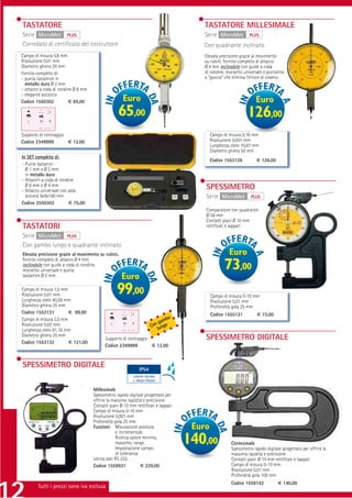 TASTATORE                                                                             TASTATORE MILLESIMALE
Serie MicroMet PLUS                                                                   Serie MicroMet           PLUS
Corredato di certiﬁcato del costruttore                                               Con quadrante inclinato
Campo di misura 0,8 mm                                                                Elevata precisione grazie al movimento
Risoluzione 0,01 mm                                                                   su rubini. Fornito completo di attacco
Diametro ghiera 29 mm                                                                 Ø 4 mm inclinabile con guide a coda
Fornito completo di:                                                                  di rondine, morsetto universale e puntalino
- punta tastatrice in                                                                 a “goccia“ che elimina l’errore di coseno.
  metallo duro Ø 2 mm
- attacco a coda di rondine Ø 8 mm
- elegante astuccio
Codice 1550302           € 65,00                     Euro                                                         Euro
                                                  65,00                                                       126,00
Supporto di centraggio                                                                     Campo di misura 0,16 mm
Codice 2349999         € 12,00                                                             Risoluzione 0,001 mm
                                                                                           Lunghezza stelo 10,67 mm
                                                                                           Diametro ghiera 50 mm
In SET completo di:
                                                                                           Codice 1553126          € 126,00
- Punte tastatrici
  Ø 1 mm e Ø 2 mm
  in metallo duro
- Attacchi a coda di rondine
  Ø 8 mm e Ø 4 mm                                                                      SPESSIMETRO
- Attacco universale con asta
  sezione 9x9x100 mm                                                                   Serie MicroMet          PLUS
Codice 2550302            € 75,00
                                                                                       Comparatore con quadrante
                                                                                       Ø 58 mm
                                                                                       Contatti piani Ø 10 mm
TASTATORI                                                                              rettiﬁcati e lappati

Serie MicroMet PLUS
Con gambo lungo e quadrante inclinato
Elevata precisione grazie al movimento su rubini.                                                   Euro
Fornito completo di attacco Ø 4 mm
inclinabile con guide a coda di rondine,
morsetto universale e punta                                                                       73,00
tastatrice Ø 2 mm.                                  Euro
Campo di misura 1,0 mm
Risoluzione 0,01 mm
Lunghezza stelo 40,59 mm
                                                 99,00                                     Campo di misura 0-10 mm
                                                                                           Risoluzione 0,01 mm
Diametro ghiera 35 mm                                                                      Profondità gola 25 mm
Codice 1553131         € 99,00                                                             Codice 1555131          € 73,00
Campo di misura 2,0 mm                                                        bo
                                                                           gam
Risoluzione 0,02 mm                                                     on ngo
                                                                       C u
Lunghezza stelo 81,18 mm                                                  l
Diametro ghiera 35 mm
                                           Supporto di centraggio                      SPESSIMETRO DIGITALE
Codice 1553132         € 121,00
                                           Codice 2349999         € 12,00



SPESSIMETRO DIGITALE                                          IP54
                                                          CONTRO POLVERE
                                                          E SPRUZZI D’ACQUA


                                     Millesimale
                                     Spessimetro rapido digitale progettato per
                                     offrire la massima rapidità e precisione
                                     Contatti piani Ø 10 mm rettiﬁcati e lappati
                                     Campo di misura 0-10 mm
                                     Risoluzione 0,001 mm
                                     Profondità gola 25 mm
                                     Funzioni: Misurazione assoluta
                                                  e incrementale.
                                                                                    Euro
                                                  Ricerca valore minimo,
                                                  massimo, range.
                                                  Impostazione campo
                                                                                   140,00            Centesimale
                                                                                                     Spessimetro rapido digitale progettato per offrire la
                                                  di tolleranza                                      massima rapidità e precisione
                                     Uscita dati RS 232.                                             Contatti piani Ø 10 mm rettiﬁcati e lappati
                                     Codice 1559931             € 229,00                             Campo di misura 0-10 mm
                                                                                                     Risoluzione 0,01 mm
                                                                                                     Profondità gola 100 mm
                                                                                                     Codice 1559142            € 140,00
        Tutti i prezzi sono iva esclusa
 