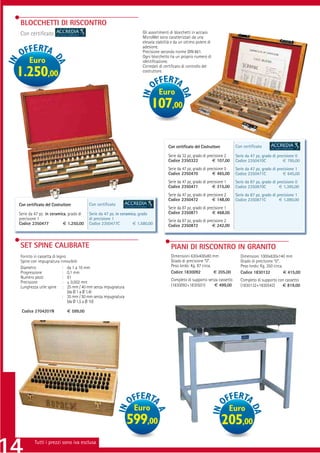 BLOCCHETTI DI RISCONTRO
Con certiﬁcato                                                        Gli assortimenti di blocchetti in acciaio
                                                                      MicroMet sono caratterizzati da una
                                                                      elevata stabilità e da un ottimo potere di
                                                                      adesione.
                                                                      Precisione secondo norme DIN 861.
                                                                      Ogni blocchetto ha un proprio numero di
     Euro                                                             identiﬁcazione.
                                                                      Corredati di certiﬁcato di controllo del
1.250,00                                                              costruttore.



                                                                               Euro
                                                                           107,00

                                                                                     Con certiﬁcato del Costruttore          Con certiﬁcato

                                                                                     Serie da 32 pz, grado di precisione 2   Serie da 47 pz, grado di precisione 0
                                                                                     Codice 2350322              € 107,00    Codice 2350470C             € 795,00
                                                                                     Serie da 47 pz, grado di precisione 0   Serie da 47 pz, grado di precisione 1
                                                                                     Codice 2350470              € 465,00    Codice 2350471C             € 645,00
                                                                                     Serie da 47 pz, grado di precisione 1   Serie da 87 pz, grado di precisione 0
                                                                                     Codice 2350471              € 315,00    Codice 2350870C           € 1.395,00
                                                                                     Serie da 47 pz, grado di precisione 2   Serie da 87 pz, grado di precisione 1
                                                                                     Codice 2350472              € 148,00    Codice 2350871C           € 1.090,00
Con certiﬁcato del Costruttore          Con certiﬁcato
                                                                                     Serie da 87 pz, grado di precisione 1
Serie da 47 pz. in ceramica, grado di   Serie da 47 pz. in ceramica, grado           Codice 2350871              € 468,00
precisione 1                            di precisione 1                              Serie da 87 pz, grado di precisione 2
Codice 2350477            € 1.250,00    Codice 2350477C           € 1.580,00         Codice 2350872              € 242,00



SET SPINE CALIBRATE                                                                    PIANI DI RISCONTRO IN GRANITO
Fornito in cassetta di legno                                                           Dimensioni 630x400x80 mm                 Dimensioni 1000x630x140 mm
Spine con impugnatura rimovibile                                                       Grado di precisione “0”.                 Grado di precisione “0”.
Diametro                  : da 1 a 10 mm                                               Peso lordo: Kg. 87 circa.                Peso lordo: Kg. 350 circa.
Progressione              : 0,1 mm                                                     Codice 1830092            € 205,00       Codice 1830132             € 415,00
Numero pezzi              : 91
                                                                                       Completo di supporto senza cassetto      Completo di supporto con cassetto
Precisione                : ± 0,002 mm
Lunghezza utile spine : 25 mm / 40 mm senza impugnatura                                (1830092+1830501)       € 499,00         (1830132+1830542)      € 819,00
                             (da Ø 1 a Ø 1,4)
                          : 35 mm / 50 mm senza impugnatura
                             (da Ø 1,5 a Ø 10)

 Codice 2704201N           € 599,00




                                                                 Euro                                                    Euro
                                                              599,00                                                  205,00
         Tutti i prezzi sono iva esclusa
 