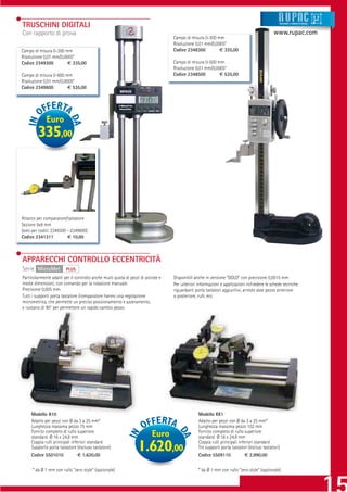 TRUSCHINI DIGITALI                                                                                                                                 Strumenti e sistemi di misur a




Con rapporto di prova                                                                                                                       www.rupac.com
                                                                                  Campo di misura 0-300 mm
                                                                                  Risoluzione 0,01 mm/0,0005”
Campo di misura 0-300 mm                                                          Codice 2348300          € 335,00
Risoluzione 0,01 mm/0,0005”
Codice 2349300          € 335,00                                                  Campo di misura 0-500 mm
                                                                                  Risoluzione 0,01 mm/0,0005”
Campo di misura 0-600 mm                                                          Codice 2348500          € 535,00
Risoluzione 0,01 mm/0,0005”
Codice 2349600          € 535,00




             Euro
        335,00




Attacco per comparatore/tastatore
Sezione 9x9 mm
(solo per codici 2349300 - 2349600)
Codice 2341311           € 10,00



APPARECCHI CONTROLLO ECCENTRICITÀ
Serie MicroMet          PLUS
Particolarmente adatti per il controllo anche multi quota di pezzi di piccole e   Disponibili anche in versione “GOLD” con precisione 0,0015 mm
medie dimensioni, con comando per la rotazione manuale.                           Per ulteriori informazioni e applicazioni richiedere le schede tecniche
Precisione 0,005 mm.                                                              riguardanti porta tastatori aggiuntivi, arresto asse pezzo anteriore
Tutti i supporti porta tastatore /comparatore hanno una regolazione               o posteriore, rulli, ecc.
micrometrica, che permette un preciso posizionamento e azzeramento,
e ruotano di 90° per permettere un rapido cambio pezzo.




     Modello A10                                                                                Modello KK1
     Adatto per pezzi con Ø da 3 a 25 mm*                                                       Adatto per pezzi con Ø da 3 a 25 mm*
     Lunghezza massima pezzo 75 mm                                                              Lunghezza massima pezzo 102 mm
     Fornito completo di rullo superiore                                                        Fornito completo di rullo superiore
     standard Ø 16 x 24,8 mm                                             Euro                   standard Ø 16 x 24,8 mm
     Coppia rulli principali inferiori standard                                                 Coppia rulli principali inferiori standard
     Supporto porta tastatore (escluso tastatore)
     Codice 5501010            € 1.620,00
                                                                 1.620,00                       Tre supporti porta tastatori (esclusi tastatori)
                                                                                                Codice 5509110             € 2.990,00


     * da Ø 1 mm con rullo “zero style” (opzionale)                                             * da Ø 1 mm con rullo “zero style” (opzionale)
 