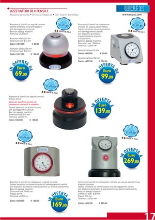 AZZERATORI DI UTENSILI                                                                                                                   Strumenti e sistemi di misur a




 Massima praticità • Ottima afﬁdabilità • Con sistemi brevettati                                                                       www.rupac.com


 Azzeratore di utensili con segnale luminoso.                                   Azzeratore di utensili con comparatore
 Sistema brevettato con ammortizzatore                                          inclinato per una più agevole lettura.
 anti-danneggiamento utensile.                                                  Sistema brevettato con ammortizzatore
 Base con appoggi magnetici.                                    MADE IN ITAL    anti-danneggiamento utensile.                                                MADE IN ITAL
                                                                            Y                                                                                              Y
 Tolleranza: ±0,005 mm                                                          Con dispositivo automatico
                                                                                di posizionamento sul punto
 Azzeratore altezza 50 mm                                                       di azzeramento.
 Dimensioni base Ø 53 mm                                                        Base con appoggi magnetici.
 Codice 4401050           € 69,00                                               Dimensioni base: 50x65mm
                                                                                Tolleranza: ±0,005 mm
 Azzeratore altezza 100 mm
 Dimensioni base Ø 60 mm                                                        Azzeratore altezza 50 mm
 Codice 4401100          € 125,00                                               Codice 4400050           € 99,00

                                                                                Azzeratore altezza 100 mm
                                                                                Codice 4400100          € 159,00


          Euro
                                                                                                               Euro
       69,00                                                                                                99,00

                                                MADE IN ITAL
                                                            Y
Azzeratore di utensili con segnale luminoso.
Altezza: 50 mm
Ideale per macchine utensili con
componenti cuscinetti in ceramica.
Sistema brevettato con ammortizzatore
                                                                                                         Euro
anti-danneggiamento utensile.
Base con appoggi magnetici.
Dimensioni base Ø 54 mm
                                                                                                     139,00
Tolleranza: ±0,005 mm
Codice 4403050            € 139,00




                                                                                                                                             MADE IN ITAL
                                                                                                                                                                       Y

              MADE IN ITAL
                           Y




                                                                                                                                                Euro
                                                                                                                                         269,00

 Azzeratore di utensili con comparatore e segnale luminoso.                     Azzeratore di utensili con comparatore inclinato, per una più agevole lettura,
 Sistema brevettato con ammortizzatore anti-danneggiamento utensile.            e segnale luminoso.
 Con dispositivo automatico di posizionamento sul punto di azzeramento.         Sistema brevettato con ammortizzatore anti-danneggiamento utensile.
 Base con appoggi magnetici.                                                    Con dispositivo automatico di posizionamento sul punto di azzeramento.
 Dimensioni base: 50x65 mm                                                      Base con appoggi magnetici.
 Altezza: 50 mm                                                                 Dimensioni base: Ø 80 mm
 Tolleranza: ±0,005 mm                                                          Altezza: 100 mm

 Codice 4402050           € 169,00
                                                          Euro                  Tolleranza: ±0,005 mm

                                                                                                         € 269,00
                                                     169,00                     Codice 4402100
 