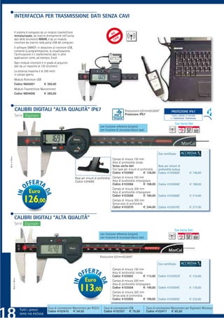INTERFACCIA PER TRASMISSIONE DATI SENZA CAVI

                Il sistema è composto da un modulo trasmettitore
                miniaturizzato, da inserire direttamente nell’uscita
                dati dello strumento MAHR, e da un modulo
                ricevitore da inserire nella porta USB del computer.
                Il software SIMKEY, in dotazione al ricevitore USB,
                consente la programmazione, la visualizzazione,
                l’archiviazione e il trasferimento dati in altre
                applicazioni come, ad esempio, Excel.
                Ogni modulo ricevitore è in grado di acquisire
                dati da un massimo di 120 strumenti.
                La distanza massima è di 200 metri
                in campo aperto.
                Modulo Ricevitore USB
                Codice 9604001        € 365,00
                Modulo Trasmettitore Marconnnect
                Codice 9604006         € 285,00




                 CALIBRI DIGITALI “ALTA QUALITÀ” IP67                                                          Risoluzione 0,01mm/0,0005”             PROTEZIONE IP67
                                                                                                                                                       PROTEZIONE IP65
                 Serie Digimahr                                                                                Protezione IP67                         TOTALE CONTRO LA POLVERE
                                                                                                                                                      E L’IMMERSIONE TEMPORANEA

                                                                                                                                                          Con Uscita Dati
                                                                                          con funzione reference (origine)
                                                                                          con funzione di sicurezza blocco tasti




                                                                                                                                            Con certiﬁcato
MADE BY MAHR




                                                                                                     Campo di misura 150 mm
                                                                                                     Asta di profondità tonda
                                                                                                     Senza uscita dati                      Base per misure di
                                                                                                     Con base per misure di profondità      profondità esclusa
                                                                                                     Codice 4103060           € 126,00      Codice 4103060C             € 146,00
                                                                       Base per misure di profondità Campo di misura 150 mm
                                                                       Codice 5304089                Asta di profondità rettangolare
                                                                                                     Codice 4103066           € 168,00      Codice 4103066C             € 188,00
                                                                                                     Campo di misura 200 mm
                              Euro                                                                   Asta di profondità rettangolare
                                                                                                     Codice 4103068           € 184,00      Codice 4103068C             € 214,00
                           126,00                                                                    Campo di misura 300 mm
                                                                                                     Senza asta di profondità
                                                                                                     Codice 4103070           € 244,00      Codice 4103070C             € 277,00


                CALIBRI DIGITALI “ALTA QUALITÀ”
                Serie Digimahr
                                                                                                                                                         Con Uscita Dati
                                                                                          con funzione reference (origine)
                                                                                          con funzione di sicurezza blocco tasti




                                                                                          Risoluzione 0,01mm/0,0005”

                                                                                                                                            Con certiﬁcato
                                                                                                    Campo di misura 150 mm
                                                                                                    Asta di profondità tonda
                                                                                                    Codice 4103002           € 113,00 Codice 4103002C                   € 133,00
                                                                              Euro
          MADE BY MAHR




                                                                                                    Campo di misura 200 mm
                                                                                                    Asta di profondità rettangolare
                                                                          113,00                    Codice 4103004
                                                                                                    Campo di misura 300 mm
                                                                                                                             € 149,00 Codice 4103004C                   € 179,00

                                                                                                    Senza asta di profondità
                                                                                                    Codice 4103005           € 199,00 Codice 4103005C                   € 232,00


                         Tutti i prezzi sono iva esclusa Marconnect per RS232
                                           Cavo di connessione
                            Tutti i prezzi Codice 4102410 € 54,50
                                                                                             Cavo di connessione USB
                                                                                             Codice 4102357 € 75,50
                                                                                                                                   Cavo di connessione Marconnect per Digimatic Mitutoyo
                                                                                                                                   Codice 4102411 € 65,50
                         sono iva esclusa
 