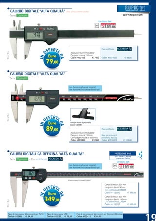 CALIBRO DIGITALE “ALTA QUALITÀ”                    (Fino ad esaurimento scorte)
                                                                                                                                               Strum ti
                                                                                                                                               Strument
                                                                                                                                               Strumenti
                                                                                                                                               Strumenti e sistemi di misur a
                                                                                                                                                trume
                                                                                                                                                tru
                                                                                                                                                t          siste
                                                                                                                                                           siste
                                                                                                                                                           sistem
                                                                                                                                                           sistemi di misur
                                                                                                                                                            istem
                                                                                                                                                            ist
                                                                                                                                                             ste      misur
                                                                                                                                                                       isur
                                                                                                                                                                        su
                                                                                                                                                                        su




               Serie Digimahr                                                                                                              www.rupac.com

                                                                                                         Con Uscita Dati




                                                                                                              Con certiﬁcato
MADE BY MAHR




                                                                       Risoluzione 0,01 mm/0,0005”
                                                  Euro                 Campo di misura 150 mm
                                                                       Codice 4102403          € 79,00        Codice 4102403C                € 99,00

                                                79,00
               CALIBRO DIGITALE “ALTA QUALITÀ”
               Serie Digimahr


                                                                     con funzione reference (origine)
                                                                     con funzione di sicurezza blocco tasti
MADE BY MAHR




                                                  Euro                Base per misure di profondità
                                                                      Codice 5304089

                                                89,00                  Risoluzione 0,01 mm/0,0005”
                                                                                                              Con certiﬁcato

                                                                       Campo di misura 150 mm                 Base per misure di
                                                                       Con base per misure di profondità      profondità esclusa
                                                                       Codice 4103001            € 89,00      Codice 4103001C              € 109,00




               CALIBRI DIGITALI DA OFFICINA “ALTA QUALITÀ”                                                                  PROTEZIONE IP65
                                                                                                                             PROTEZIONE IP65
                                                                                                                               TOTALE CONTRO LA POLVERE
                                                                                                                                 E CONTRO GETTI D’ACQUA
               Serie Digimahr - Con certiﬁcato
                                                                                                                                  Con Uscita Dati
                                                                     con funzione reference (origine)
                                                                     con funzione di sicurezza blocco tasti




                                                                    Risoluzione 0,01mm/0,0005”

                                                                                                                 Campo di misura 300 mm
                                                                                                                 Lunghezza becchi 90 mm
                                                                                                                 Con certiﬁcato ACCREDIA
                                                                                                                 Codice 4112705C         € 349,00
                                                  Euro
                                                                                                                 Campo di misura 500 mm
                                                349,00                                                           Lunghezza becchi 150 mm
MADE BY MAHR




                                                                                                                 Con certiﬁcato ACCREDIA
                                                                                                                 Codice 4112713C         € 599,00



     Cavo di connessione Marconnect per RS232    Cavo di connessione USB      Cavo di connessione Marconnect per Digimatic Mitutoyo
     Codice 4102410 € 54,50                      Codice 4102357 € 75,50       Codice 4102411 € 65,50
 