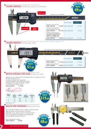 CALIBRI DIGITALI Con ABS, zero assoluto e incrementale                                                                                            Euro
                                                                                                                                                  49,00
                                                                        Funzione origine
                                                                                                  Risoluzione 0,01 mm/0,0005”




                                                                                                                                Con certiﬁcato
                                                                                           Campo di misura 150 mm
                                                                                           Codice 2993150            € 49,00 Codice 2993150C        € 77,00
                                       Funzione ABS           Becchi                       Campo di misura 150 mm
                                                             smussati                      con asta di profondità tonda
                                                                                           Codice 2994150            € 51,00 Codice 2994150C        € 79,00
                                                                                           Campo di misura 150 mm
                                                                                           con becchi (esterni/interni)
                                                                                           riportati in metallo duro.
                                                                                           Senza funzioni ABS/origine
                                                                                           Codice 2996160            € 89,00 Codice 2996160C       € 117,00

                                                                            Vedi anche altri modelli alle pagine 18 e 19
CALIBRI DIGITALI Con bloccaggio rapido


                                                                                     Con display LCD “Extra Large”. Risoluzione 0,01 mm/0,0005”




                                                                                                                              Con certiﬁcato
                                                                                           Campo di misura 150 mm
                                                                                           Codice 2998150         € 51,00 Codice 2998150C           € 79,00
                                                      Euro                                 Campo di misura 200 mm
                                                                                                                                                    € 99,00
                                                                                           Codice 2998200         € 69,00 Codice 2998200C
                                                51,00
BECCHI SPECIALI PER CAVE Accessori per calibri
Applicabili a tutti i calibri a corsoio con spessore becchi non superiore a 3,5 mm.
Per cave interne (da 5 mm).
In acciaio cromato per una lunga durata
Facilmente applicabili senza modiﬁcare il calibro.
Consigliato l’uso su calibri ad orologio o digitali.
Set composto da 3 coppie di becchi
Codice 5304634               € 215,00
           B

 D
               C

     Numero
     coppia
                      A
                   Minimo
                               B
                            Spessore
                                             C
                                          Massima
                                                           D
                                                       Profondità                Euro
                   Ø foro                profondità       cava
       1
       2
                     5,0
                     7,5
                              0,38
                              0,38
                                             10
                                             15
                                                          1,25
                                                          1,75
                                                                             215,00
       3            15,0      0,64           25           5,00
Misure espresse in mm


BECCHI PER INTERASSI Accessori per calibri
Per il controllo di distanze tra fori o spigoli, con lettura diretta
della misura (non occorre sommare o sottrarre).
Applicabili a tutti i calibri a corsoio con spessore becchi
ﬁno a 3,4mm (200mm). Realizzati in acciaio speciale.
Durezza 50HRC. Larghezza 6,50 mm.

Becchi speciali per interassi                                                  Euro
                            € 48,00
Codice 5305219
                                                                             48,00
           Tutti i prezzi sono iva esclusa
 