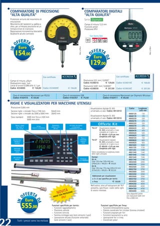 COMPARATORE DI PRECISIONE                                                                                               COMPARATORI DIGITALI
“ALTA QUALITÀ”                                                                                                          “ALTA QUALITÀ”
Protezione antiurto del movimento di                                                                                    Serie Digimahr
misurazione
Movimento del tastatore su gabbia a                                                                                      Campo di misura 12,5 mm
sfere, per un’elevata precisione ed un                                                                                   Funzione preset
limitato errore di inversione                                                                                            Protezione IP51
Registrazione micrometrica bloccabile
Quadrante ad alto contrasto
                                                                                                                              Con Uscita Dati




             Euro




                                                                                                         MADE IN MAHR




                                                                                                                                                                                                           MADE IN MAHR
     154,00                                                                                                                       Euro
                                                                                                                              129,00
                                                  Con certiﬁcato                                                                                                Con certiﬁcato
Campo di misura ±50μm                                                                                                   Risoluzione 0,01 mm / 0,0005”
Graduazione scala: 1μm                                                                                                  Codice 4336010           € 129,00 Codice 4336010C                        € 169,00
Limite di errore G (DIN 879-1): 1μm                                                                                     Risoluzione 0,001 mm / 0,00005”
Codice 4334000             € 154,00 Codice 4334000C                                   € 194,00                          Codice 4336030           € 257,00 Codice 4336030C                        € 297,00


   Cavo di connessione Marconnect per RS232                                     Cavo di connessione USB                                         Cavo di connessione Marconnect per Digimatic Mitutoyo
   Codice 4102410 € 54,50                                                       Codice 4102357 € 75,50                                          Codice 4102411 € 65,50

RIGHE E VISUALIZZATORI PER MACCHINE UTENSILI
Risoluzione 0,005 mm                                                                                                           Visualizzatore digitale EL 302                    Codice        Lunghezza
Sezione righe + encoder ﬁno a 1740 mm:                     50x20 mm                                                            universale a 2 assi Codice 4912010                               utile mm
Sezione righe + encoder da 2000 a 5000 mm:                 28x43 mm                                                                                                              4900120           120
                                                                                                                               Visualizzatore digitale EL 303                    4900170            170
Cavo standard:            3000 mm ﬁno a L 820 mm                                                                               universale a 3 assi Codice 4913010
                          5000 mm oltre                                                                                                                                         4900220            220
                                                                                                                                                                                 4900270            270
                                                                                                                                                                                4900320            320
       DISPLAY A GRANDI                LETTURA
                                                            AZZERAMENTO                TASTI PRESET CON FUNZIONI
                                                                                                                                          Offerte Kit                            4900370            370
       CIFRE “VERDI” DI                                    RAPIDO SU TUTTI I                DI SEGNALAZIONE
                               ASSOLUTA O INCREMENTALE                                                                          “Kit A”   Visualizzatore digitale               4900420            420
        FACILE LETTURA                                         2/3 ASSI                AVVICINAMENTO ALLO ZERO
                                                                                                                                          EL 302 universale a 2 assi             4900470            470
                                                                                                                                          completo di 2 righe x+y               4900520            520
                                                                                                                                          € 495,00 + 0,25 per mm                4900620            620
                                                                                                                                          (lunghezza utile riga)
                                                                                                                 TASTO DI                                                        4900720           720
   SELEZIONE DELLA                                                                                             CONVERSIONE      “Kit B”   Visualizzatore digitale
                                                                                                                DIAMETRO /
                                                                                                                                                                                4900820            820
     DIREZIONE DI
                                                                                                                  RAGGIO
                                                                                                                                          EL 303 universale a 3 assi            4900920            920
      CONTEGGIO
                                                                                                                                          completo di 3 righe x+y+z
                                                                                                                                                                                 4901020          1020
                                                                                                                                          € 695,00 + 0,25 per mm                 4901120          1120
    IMPOSTAZIONE                                                                                                                          (lunghezza utile riga)
     RISOLUZIONE                                                                                                                                                                 4901240          1240
        DISPLAY                                                                                                                 Viene considerata la lunghezza totale            4901340          1340
                                                                                                                                delle righe utilizzate.                          4901440          1440
   ZERO MACCHINA                                                                                                                Esempi:                                          4901540          1540
      ASSOLUTO                                                                                              CONVERSIONE         Kit A:
                                                                                                        LETTURA MM/INCH
                                                                                                                                                                                 4901740          1740
                                                                                                                                (riga 120+riga 120)=240 mm                      4902040           2000
                                                                                                                                (240x0,25) + 495,00 = € 555,00                  4902250           2250
                                                                                                                                Kit B:                                          4902500           2500
                                                                                                                                (riga 120+riga 170+riga 220)=510 mm
                                                                                                                                (510x0,25) + 695,00 = € 822,50                  4902750           2750
                                                                                                                                                                                4903000           3000
                                                                                                                                                                                4903250           3250
                                                                                                                                 Addizionale per visualizzatore                 4903500           3500
                                                                                                                                 a 2 o 3 assi speciﬁco per tornio               4903750           3750
                                                                                                                                 o fresa                   € 120,00             4904000           4000
                                                                                                                                                                                4904250           4250
                                                                                                                               Nell’ordine, oltre all’indicazione del “Kit”     4904500           4500
                                                                                                                               prescelto, speciﬁcare i codici delle righe       4904750           4750
                                                                         V OÀ
                                                                      NON PIRT TEZIONE
                                                                                                                               di vostro interesse.                             4905000           5000
                                                                                                                                                                              Sono disponibili anche
                                                                    C  O
                                                              RIGHE                                                                                                           con risoluzione 0,001 mm
                                                                               IP67                                                                                           ﬁno a 2000 mm.
                          Euro
                     555,00                                Funzioni speciﬁche per tornio:
                                                           - Funzione raggio/diametro
                                                           - Posizione utensile
                                                                                                                                            Funzioni speciﬁche per fresa:
                                                                                                                                            - Funzione dimezzamento quota
                                                                                                                                            - Calcolo coordinate fori circolari (corona circolare)
                                                           - Funzione conicità                                                              - Funzione angolare per fori
                                                           - Somma conteggio assi (solo versione 3 assi)                                    - Funzione lavorazione su arco
                                                           - Lavorazione smusso (funzione vettoriale)                                       - Lavorazione fori in linea
          Tutti i prezzi sono iva esclusa                    (solo versione 3 assi)                                                         - Coordinate polari
 