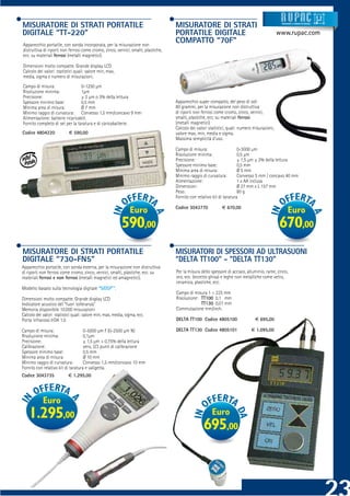 MISURATORE DI STRATI PORTATILE                                                      MISURATORE DI STRATI                                         Strumenti e sistemi di misur a




DIGITALE “TT-220”                                                                   PORTATILE DIGITALE                                          www.rupac.com
Apparecchio portatile, con sonda incorporata, per la misurazione non
                                                                                    COMPATTO “70F”
distruttiva di riporti non ferrosi come cromo, zinco, vernici, smalti, plastiche,
ecc. su materiali ferrosi (metalli magnetici).

Dimensioni molto compatte. Grande display LCD
Calcolo dei valori statistici quali: valore min, max,
media, sigma e numero di misurazioni.
Campo di misura:                 0-1250 μm
Risoluzione minima:              1μm
Precisione:                      ± 2 μm o 3% della lettura
Spessore minimo base:            0,5 mm                                             Apparecchio super compatto, del peso di soli
Minima area di misura:           Ø 7 mm                                             80 grammi, per la misurazione non distruttiva
Minimo raggio di curvatura: Convesso 1,5 mm/concavo 9 mm                            di riporti non ferrosi come cromo, zinco, vernici,
Alimentazione: batterie ricaricabili.                                               smalti, plastiche, ecc. su materiali ferrosi
Fornito completo di set per la taratura e di caricabatterie.                        (metalli magnetici).
                                                                                    Calcolo dei valori statistici, quali: numero misurazioni,
Codice 4804220             € 590,00                                                 valore max, min, media e sigma.
                                                                                    Massima semplicità d’uso.

                                                                                    Campo di misura:                    0-3000 μm
                                                                                    Risoluzione minima:                 0,5 μm
                                                                                    Precisione:                         ± 1,5 μm ± 2% della lettura
                                                                                    Spessore minimo base:               0,5 mm
                                                                                    Minima area di misura:              Ø 5 mm
                                                                                    Minimo raggio di curvatura:         Convesso 5 mm / concavo 40 mm
                                                                                    Alimentazione:                      1 x AA inclusa
                                                                                    Dimensioni:                         Ø 27 mm x L 157 mm
                                                                                    Peso:                               80 g
                                                                                    Fornito con relativo kit di taratura

                                                                                    Codice 3043770            € 670,00
                                                               Euro                                                                                   Euro
                                                          590,00                                                                                670,00
MISURATORE DI STRATI PORTATILE                                                      MISURATORI DI SPESSORI AD ULTRASUONI
DIGITALE “730-FN5”                                                                  “DELTA TT100” - “DELTA TT130”
Apparecchio portatile, con sonda esterna, per la misurazione non distruttiva
di riporti non ferrosi come cromo, zinco, vernici, smalti, plastiche, ecc. su       Per la misura dello spessore di acciaio, alluminio, rame, zinco,
materiali ferrosi e non ferrosi (metalli magnetici ed amagnetici).                  oro, ecc. (eccetto ghisa) e leghe non metalliche come vetro,
                                                                                    ceramica, plastiche, ecc.
Modello basato sulla tecnologia digitale “SIDSP®”.
                                                                                    Campo di misura 1 ÷ 225 mm
Dimensioni molto compatte. Grande display LCD                                       Risoluzione: TT100 0,1 mm
Indicatore acustico del “fuori tolleranza”                                                       TT130 0,01 mm
Memoria disponibile 10.000 misurazioni                                              Commutazione mm/inch.
Calcolo dei valori statistici quali: valore min, max, media, sigma, ecc.
Porta infrarossi IrDA 1.0                                                           DELTA TT100 Codice 4805100                    € 695,00

Campo di misura:                    0-5000 μm F (0-2500 μm N)                       DELTA TT130 Codice 4805101                 € 1.095,00
Risoluzione minima:                 0,1μm
Precisione:                         ± 1,5 μm + 0,75% della lettura
Calibrazione:                       zero, 2/3 punti di calibrazione
Spessore minimo base:               0,5 mm
Minima area di misura:              Ø 10 mm
Minimo raggio di curvatura:         Convesso 1,5 mm/concavo 10 mm
Fornito con relativo kit di taratura e valigetta.
Codice 3043735             € 1.295,00




            Euro
    1.295,00                                                                                             Euro
                                                                                                    695,00
 
