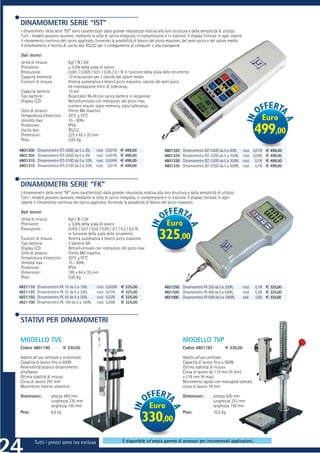 DINAMOMETRI SERIE “IST”
I dinamometri della serie “IST” sono caratterizzati dalla grande robustezza relativa alla loro struttura e dalla semplicità di utilizzo.
Tutti i modelli possono lavorare, mediante la cella di carico integrata, in compressione e in trazione. Il display fornisce in ogni istante
il rilevamento continuo del carico applicato, fornendo la possibilità di blocco del picco massimo, del semi-picco e del valore medio.
Il dinamometro è fornito di uscita dati RS232 per il collegamento al computer o alla stampante.

Dati tecnici
Unità di misura:              Kgf / N / Lbf
Precisione:                   ± 0,5% della scala di lavoro
Risoluzione:                  0,001 / 0,005 / 0,01 / 0,05 / 0,1 N in funzione della scala dello strumento
Capacità memoria:             10 misurazioni per il calcolo del valore medio
Funzioni di misura:           Ricerca automatica e blocco picco massimo, calcolo del semi picco
                              ed impostazione limiti di tolleranza,
Capacità batterie:            10 ore
Tipo batterie:                Ricaricabili NI-HI con carica batterie in dotazione
Display LCD:                  Retroilluminato con indicazioni del picco max,
                              numero misure, stato memoria, stato tolleranza.
Stelo di attacco:             Filetto M6 maschio
Temperatura d’esercizio:      20°C ±10°C
Umidità max:                  15 - 80%                                                                                                                    Euro
Protezione:                   IP54
Uscita dati:
Dimensioni:
                              RS232
                              225 x 65 x 35 mm
                                                                                                                                                       499,00
Peso:                         0,65 Kg

4801300    Dinamometro IST-300D da 0 a 2N,     risol.   0,001N   € 499,00                 4801320     Dinamometro IST-320D da 0 a 50N,        risol. 0,01N € 499,00
4801305    Dinamometro IST-305D da 0 a 5N,     risol.   0,001N   € 499,00                 4801325     Dinamometro IST-325D da 0 a 100N,       risol. 0,05N € 499,00
4801310    Dinamometro IST-310D da 0 a 10N,    risol.   0,005N   € 499,00                 4801330     Dinamometro IST-330D da 0 a 200N,       risol. 0,1N € 499,00
4801315    Dinamometro IST-315D da 0 a 20N,    risol.    0,01N   € 499,00                 4801335     Dinamometro IST-335D da 0 a 500N,       risol. 0,1N € 499,00



DINAMOMETRI SERIE “FK”
I dinamometri della serie “FK” sono caratterizzati dalla grande robustezza relativa alla loro struttura e dalla semplicità di utilizzo.
Tutti i modelli possono lavorare, mediante la cella di carico integrata, in compressione e in trazione. Il display fornisce in ogni
istante il rilevamento continuo del carico applicato, fornendo la possibilità di blocco del picco massimo.

Dati tecnici
Unità di misura:              Kgf / N / Lbf
Precisione:                   ± 0,5% della scala di lavoro                                  Euro
Risoluzione:                  0,005 / 0,01 / 0,02 / 0,05 / 0,1 / 0,2 / 0,5 N

Funzioni di misura:
Tipo batterie:
                              in funzione della scala dello strumento
                              Ricerca automatica e blocco picco massimo
                              2 batterie AA
                                                                                       325,00
Display LCD:                  Retroilluminato con indicazioni del picco max
Stelo di attacco:             Filetto M6 maschio
Temperatura d’esercizio:      20°C ±10°C
Umidità max:                  15 - 80%
Protezione:                   IP54
Dimensioni:                   195 x 84 x 35 mm
Peso:                         0,65 Kg

4821110    Dinamometro FK 10 da 0 a 10N,       risol.   0,005N   € 325,00                 4821250 Dinamometro FK 250 da 0 a 250N,             risol.   0,1N € 325,00
4821125    Dinamometro FK 25 da 0 a 25N,       risol.   0,01N    € 325,00                 4821500 Dinamometro FK 500 da 0 a 500N,             risol.   0,2N € 325,00
4821150    Dinamometro FK 50 da 0 a 50N,       risol.   0,02N    € 325,00                 4821000 Dinamometro FK1000 da 0 a 1000N,            risol.   0,5N € 325,00
4821100    Dinamometro FK 100 da 0 a 100N,     risol.   0,05N    € 325,00



STATIVI PER DINAMOMETRI

MODELLO TVE                                                                                           MODELLO TVP
Codice 4801190             € 330,00                                                                   Codice 4801192             € 330,00

Adatto all’uso verticale e orizzontale                                                                Adatto all’uso verticale
Capacità di lavoro ﬁno a 500N                                                                         Capacità di lavoro ﬁno a 500N
Reversibilità attacco dinamometro                                                                     Ottima stabilità di misura
alto/basso                                                                                            Corsa di lavoro da 115 mm (H min)
Ottima stabilità di misura                                                                            a 318 mm (H max)
Corsa di lavoro 297 mm                                                                                Movimento rapido con manopola laterale,
Movimento tramite volantino                                                                           corsa di lavoro 78 mm

Dimensioni:          altezza 495 mm                                                                   Dimensioni:        altezza 420 mm
                     lunghezza 235 mm                                                                                    lunghezza 233 mm
                     larghezza 150 mm                                            Euro                                    larghezza 150 mm
Peso:                8,6 kg                                                                           Peso:              10,5 kg
                                                                            330,00
          Tutti i prezzi sono iva esclusa                         È disponibile un’ampia gamma di accessori per innumerevoli applicazioni.
 
