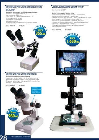 MICROSCOPIO STEREOSCOPICO CON                                         VIDEOMICROSCOPIO ZOOM “EVM”
BRACCIO                                                               Con monitor LCD 8’’
Microscopio Stereoscopico con tubo binoculare inclinato,
con stativo a colonna altezza 350 mm. e                               Sistema di controllo per ispezione visiva
braccio orizzontale di 255 mm                                         Il videomicroscopio zoom, completo di tavola di posizionamento,
Coppia oculari 10x e obiettivi intercambiabili 1x e 2x                movimento micrometrico e messa a fuoco, include:
forniti nella dotazione standard.                                     sistema di visione con ottica zoom 0,7X-4,5X con lente 2X a distanza focale
Ingrandimento ﬁnale 10x e 20x.                                        45mm, telecamera con CCD a colori e monitor LCD 8” che
Illuminazione incidente.                                              producono un ingrandimento ﬁnale a monitor da 25X a 160X.
Ideale per pezzi di grandi dimensioni ﬁno ad altezza 300 mm.          Il videomicroscopio zoom è dotato di luce episcopica a led bianchi con
                                                                      la possibilità di regolare l’intensità luminosa.
Codice 4000430           € 355,00                                     Il sistema di visione è dotato di uscita dati USB e software per
                                                                      archiviazione foto e ﬁlmati.

                                                               Euro   Codice 4001702           € 1.650,00


                                                          355,00
                                                                                                         Euro
                                                                                                 1.650,00




MICROSCOPIO STEREOSCOPICO
Microscopio Stereoscopico binoculare zoom
Ingrandimenti standard da 6,5x a 45x con variazione continua
Regolazione micrometrica di messa a fuoco con corsa di 70 mm.
Completo di luce episcopica alogena regolabile in intensità e luce
diascopica a tubo ﬂuorescente.

Codice 4001640           € 980,00
                              ,00
                                                  MANOPOLA
                                                  PER VARIAZIONE
                                                  CONTINUA
                                                  ZOOM OTTICO




         Euro
    980,00



         Tutti i prezzi sono iva esclusa
 