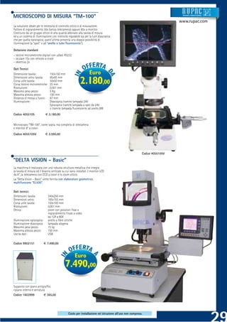 MICROSCOPIO DI MISURA “TM-100”                                                                                               Strumenti e sistemi di misur a




                                                                                                                            www.rupac.com
La soluzione ideale per le necessità di controllo ottico e di misurazione.
Fattore di ingrandimento 30x (senza telecamera) oppure 85x a monitor.
Costituito da un gruppo ottico di alta qualità abbinato alla tavola di misura
ed a un sistema di illuminazione con intensità regolabile sia per la luce diascopica
che per quella episcopica; quest’ultima presenta una doppia possibilità di
illuminazione (a “spot” o ad “anello a tubo ﬂuorescente”).

Dotazione standard
- testine micrometriche digitali con u/dati RS232
- oculare 15x con reticolo a croce
- obiettivo 2x

Dati Tecnici
Dimensione tavola:              150x150 mm                         Euro
Dimensione vetro tavola:        95x95 mm
Corsa utile tavola:
Corsa testine micrometriche:
Risoluzione:
                                50x50 mm
                                25 mm
                                0,001 mm
                                                           2.180,00
Massimo peso pezzo:             5 Kg
Massima altezza pezzo:          100 mm
Distanza di messa a fuoco:      67 mm
Illuminazione:                  Diascopica tramite lampada 24V
                                Episcopica tramite lampada a spot da 24V
                                o tramite lampada ﬂuorescente ad anello 8W
Codice 4055105               € 2.180,00


Microscopio “TM-100”, come sopra, ma completo di telecamera
e monitor 8” a colori
Codice 4055105V              € 2.590,00




                                                                                                          Codice 4055105V

“DELTA VISION - Basic”
La macchina è realizzata con una robusta struttura metallica che integra
la tavola di misura ed il braccio verticale su cui sono installati il monitor LCD
da 8”, la telecamera con CCD a colori e lo zoom ottico.
La “Delta Vision - Basic” viene fornita con elaboratore geometrico
multifunzione “EL500”.

Dati tecnici:
Dimensioni tavola:             340x250 mm
Dimensioni vetro:              185x155 mm
Corsa utile tavola:            150x100 mm
Risoluzione:                   0,001 mm
Ottica:                        zoom con posizioni ﬁsse e
                               ingrandimento ﬁnale a video
                               da 12X a 80X
Illuminazione episcopica:      anello a ﬁbre ottiche
Illuminazione diascopica:      lampada alogena
Massimo peso pezzo:            15 kg
Massima altezza pezzo:         150 mm
Uscita dati:                   USB

Codice 9902151              € 7.490,00



                                                      Euro
                                              7.490,00
Supporto con piano antigrafﬁo,
ripiano interno e serratura
Codice 1603999              € 365,00




                                                Costo per installazione ed istruzione all’uso non compreso.
 