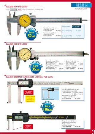 CALIBRI AD OROLOGIO                                                                                               Strumenti e sistemi di misur a




Serie MicroMet   PLUS   Con meccanismo “Shock Proof”                                                           www.rupac.com




                                                                                       Con certiﬁcato
                                                       Campo di misura 150 mm
                                                       Risoluzione 0,01 mm
                                                       Codice 2301507        € 52,00   Codice 2301507C            € 80,00
                                   Euro                Campo di misura 200 mm
                                                       Risoluzione 0,01 mm
                                52,00                  Codice 2302007        € 66,00   Codice 2302007C            € 96,00




CALIBRI AD OROLOGIO




                                                             Campo di misura 150 mm          Campo di misura 200 mm
                                                             Risoluzione 0,01 mm             Risoluzione 0,02 mm
                                                             Codice 2301501        € 39,00   Codice 2302002        € 52,00
                                             Euro            Campo di misura 150 mm
                                                             Risoluzione 0,02 mm
                                                                                             Campo di misura 300 mm
                                                                                             Risoluzione 0,02 mm

                                          35,00              Codice 2301502        € 35,00   Codice 2303002        € 85,00




CALIBRI DIGITALI CON BECCHI SPECIALI PER CAVE




                                                                                       Per cave esterne/interne con ABS,
                           Con contatti                                                con contatti intercambiabili
                             cilindrici                                                Campo di misura: 0 -190 mm (esterne)
                           Ø1,35x8 mm                                                                      52 -250 mm (interne)
                                                                                       Risoluzione 0,01 mm/0,0005”
                            È possibile applicare                                      Lunghezza becchi 80 mm
                                   altri tipi
                                                    In posizione per cave esterne
                                                                                       Codice 2996156            € 222,00
                               di contatti con
                              ﬁlettatura M 2,5


                                                          Euro
                                                     106,00

                                                                                       Campo di misura 20-150 mm
                                                                                       Risoluzione 0,01 mm/0,0005”
                                                                                       Per cave interne
                          Con contatti                                                 Lunghezza becchi 30 mm
                            cilindrici                                                 Codice 2996152          € 106,00
                          Ø1,95x5 mm
 