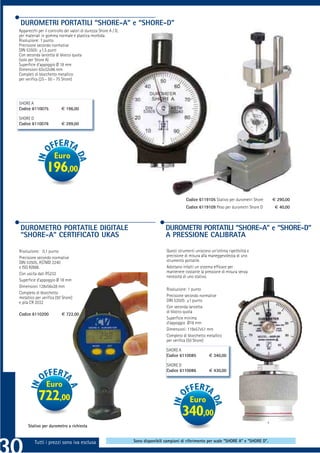 DUROMETRI PORTATILI “SHORE-A” e “SHORE-D”
Apparecchi per il controllo dei valori di durezza Shore A / D,
per materiali in gomma normale e plastica morbida.
Risoluzione: 1 punto
Precisione secondo normative
DIN 53505: ±1,5 punti
Con seconda lancetta di blocco quota
(solo per Shore A)
Superﬁcie d’appoggio Ø 18 mm
Dimensioni 63x32x96 mm
Completi di blocchetto metallico
per veriﬁca (25 - 50 - 75 Shore)




SHORE A
Codice 6110075            € 196,00

SHORE D
Codice 6110076            € 299,00




                     Euro
                 196,00

                                                                                             C              S                     S
                                                                                             Codice 6119105 Stativo per durometri Shore      € 290,00
                                                                                             Codice 6119109 Peso per durometri Shore D        € 40,00



DUROMETRO PORTATILE DIGITALE                                                      DUROMETRI PORTATILI “SHORE-A” e “SHORE-D”
“SHORE-A” CERTIFICATO UKAS                                                        A PRESSIONE CALIBRATA

Risoluzione: 0,1 punto                                                            Questi strumenti uniscono un’ottima ripetibilità e
Precisione secondo normative                                                      precisione di misura alla maneggevolezza di uno
DIN 53505, ASTMD 2240                                                             strumento portatile.
e ISO R/888.                                                                      Adottano infatti un sistema efﬁcace per
Con uscita dati RS232                                                             mantenere costante la pressione di misura senza
                                                                                  necessità di uno stativo.
Superﬁcie d’appoggio Ø 18 mm
Dimensioni 128x56x28 mm
                                                                                  Risoluzione: 1 punto
Completo di blocchetto
metallico per veriﬁca (50 Shore)                                                  Precisione secondo normative
e pila CR 2032                                                                    DIN 53505: ±1 punto
                                                                                  Con seconda lancetta
                                                                                  di blocco quota
Codice 6110200            € 722,00
                                                                                  Superﬁcie minima
                                                                                  d’appoggio Ø18 mm
                                                                                  Dimensioni: 119x57x51 mm
                                                                                  Completo di blocchetto metallico
                                                                                  per veriﬁca (50 Shore)

                                                                                  SHORE A
                                                                                  Codice 6110085           € 340,00

                                                                                  SHORE D
                                                                                  Codice 6110086           € 430,00


                Euro
            722,00                                                                              Euro
                                                                                           340,00
     Stativo per durometro a richiesta


         Tutti i prezzi sono iva esclusa                         Sono disponibili campioni di riferimento per scale “SHORE A” e “SHORE D”.
 