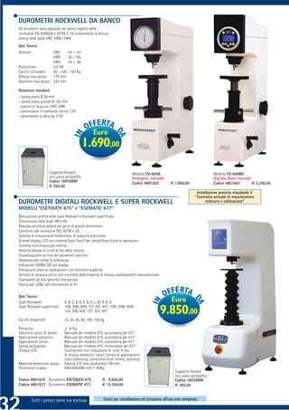 DUROMETRI ROCKWELL DA BANCO
Gli strumenti sono realizzati nel pieno rispetto delle
normative EN-ISO6508 e ASTM E-18 consentendo la lettura
diretta delle scale HRC, HRB e HRA.
Dati Tecnici
Durezze:              HRC      20 ÷ 67
                      HRB      25 ÷100
                      HRA      20 ÷ 88
Risoluzione:          0,5 HR
Carichi utilizzabili: 60 - 100 - 150 Kg
Altezza max pezzo:    170 mm
Diametro max pezzo: 320 mm

Dotazione standard
- tavola piana Ø 58 mm
- tavola piana grande Ø 150 mm
- piastre di taratura: HRC, HRB.
- penetratore in diamante conico 120°
- penetratore a sfera da 1/16”



                                                    Euro
                                              1.690,00

                       Supporto (forato)                                        Modello CV-600A                                Modello CV-600BD
                       con piano antigrafﬁo                                     Analogico, manuale                             Digitale, Basic manuale
                       Codice 1603999F                                          Codice 4801502       € 1.690,00                Codice 4801607          € 2.290,00
                       € 365,00
                                                                                                                     Installazione gratuita stipulando il
                                                                                                                    “Contratto annuale di manutenzione
DUROMETRI DIGITALI ROCKWELL E SUPER ROCKWELL                                                                              ordinaria e calibrazione”
MODELLI “ESETOUCH 675” e “ESEMATIC 677”
Misurazione diretta delle scale Rockwell e Rockwell superﬁciale.
Conversione nelle scale HB e HV.
Robusta struttura adatta per pezzi di grandi dimensioni.
Conformi alle normative ISO, ASTM e JIS.
Sistema di misurazione Heidenhain, di assoluta precisione.
Grande display LCD con sistema Easy-Touch per sempliﬁcare tutte le operazioni.
Sistema multilingua già inserito.
Velocità elevata di tutte le fasi della misura.
Visualizzazione on-line dei parametri statistici.
Impostazione campi di tolleranza.
Indicazioni GO/No GO sul display.
Indicazione stato di calibrazione con controllo scadenze.
Servizio di taratura attivo con controllo della linearità di misura, calibrazione e manutenzione.
Stampante ad alta velocità incorporata.
Uscita dati USB2 per connessione al Pc

Dati Tecnici
Scale Rockwell:                 A, B, C, D, E, F, G, K, L, M, P, R, V                                Euro
Scale Rockwell superﬁciali:     15N, 30N, 45N, 15T, 30T, 45T, 15W, 30W, 45W,
                                15X, 30X, 45X, 15Y, 30Y, 45Y                                    9.850,00
Carichi disponibili:            15, 30, 45, 60, 100, 150 Kg

Precarico:                      3, 10 Kg
Selezione carico di lavoro:     Manuale per modello 675, automatica per 677
Applicazione precarico:         Manuale per modello 675, automatica per 677
Applicazione carico:            Manuale per modello 675, automatica per 677
Tavola portapezzo:              Manuale per modello 675, motorizzata per 677
Display LCD:                    Touchscreen con indicazione di tutte le fasi
                                di misura, precarico, carico, tempo di applicazione,
                                stato tolleranza, correzione errori forma, statistica.
Massime dimensioni pezzo:       Altezza 275 mm, profondità 190 mm
Dimensioni e peso:              940x390x690 mm / 140Kg
                                                                                                       Supporto (forato)
                                                                                                       con piano antigrafﬁo
Codice 4801675 Durometro ESETOUCH 675                     € 9.850,00                                   Codice 1603999F
Codice 4801677 Durometro ESEMATIC 677                     € 12.350,00                                  € 365,00


         Tutti i prezzi sono iva esclusa                   Costo per installazione ed istruzione all’uso non compreso.
 