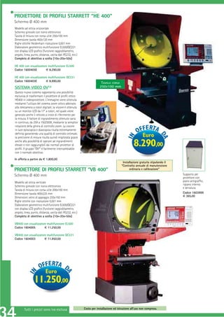 PROIETTORE DI PROFILI STARRETT “HE 400”
Schermo Ø 400 mm
Modello ad ottica orizzontale
Schermo girevole con nonio elettronico
Tavola di misura con corsa utile 250x100 mm
Dimensione tavola 450x120 mm
Righe ottiche Heidenhain risoluzione 0,001 mm
Elaboratore geometrico multifunzione EL500/QC221
con display LCD graﬁco (funzione raggio/diametro,
angolo, linea, punto, distanza, uscita dati RS232, ecc.)
Completo di obiettivo a scelta (10x-20x-50x)

HE 400 con visualizzatore multifunzione EL500
Codice 1600405E         € 8.290,00

HE 400 con visualizzatore multifunzione QC221
Codice 1600403E         € 8.990,00
                                                                        TAVOLA CORSA
SISTEMA VIDEO OV2®                                                     250X100 mm
Questo nuovo sistema rappresenta una possibilità
esclusiva di trasformare il proiettore di proﬁli ottico
HE400 in videoproiettore. L’immagine viene ottenuta
mediante l’utilizzo del sistema zoom ottico abbinato
alla telecamera a colori digitale; la visione è ottenuta
su un monitor LCD da 17” a colori, nel quale viene
generato anche il reticolo a croce di riferimento per
la misura. Il fattore di ingrandimento ottenuto varia
in continuo, da 25X a 150/300X, mediante la semplice
rotazione della ghiera di controllo zoom. La visione
in luce episcopica e diascopica risulta estremamente
deﬁnita garantendo una qualità di controllo ottimale;
la precisione di misura risulta quindi migliorata grazie                                                  Euro
anche alla possibilità di operare ad ingrandimenti
elevati e non raggiungibili dai normali proiettori di
proﬁli. Il gruppo “OV2” è facilmente intercambiabile
                                                                                                   8.290,00
con il normale obiettivo.

In offerta a partire da € 1.800,00
                                                                                          Installazione gratuita stipulando il
                                                                                         “Contratto annuale di manutenzione
PROIETTORE DI PROFILI STARRETT “VB 400”                                                        ordinaria e calibrazione”

Schermo Ø 400 mm                                                                                                                 Supporto per
                                                                                                                                 proiettore con
Modello ad ottica verticale                                                                                                      piano antigrafﬁo,
                                                                                                                                 ripiano interno
Schermo girevole con nonio elettronico
                                                                                                                                 e serratura
Tavola di misura con corsa utile 200x100 mm
Dimensione tavola 400x225 mm                                                                                                     Codice 1603999
Dimensioni vetro di appoggio 255x150 mm                                                                                          € 365,00
Righe ottiche con risoluzione 0,001 mm
Elaboratore geometrico multifunzione EL500/QC221
con display LCD graﬁco (funzione raggio/diametro,
angolo, linea, punto, distanza, uscita dati RS232, ecc.)
Completo di obiettivo a scelta (10x-20x-50x)

VB400 con visualizzatore multifunzione EL500
Codice 1604005         € 11.250,00

VB400 con visualizzatore multifunzione QC221
Codice 1604003         € 11.950,00




                           Euro
                 11.250,00

        Tutti i prezzi sono iva esclusa                    Costo per installazione ed istruzione all’uso non compreso.
 