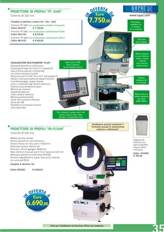 PROIETTORE DI PROFILI “PT 300E”                                                                                                         Strum ti
                                                                                                                                        Strument
                                                                                                                                        Strumenti
                                                                                                                                        Strumenti e sistemi di misur a
                                                                                                                                         tru
                                                                                                                                         t          siste
                                                                                                                                                    siste
                                                                                                                                                    sistem
                                                                                                                                                    sistemi di misur
                                                                                                                                                     istem
                                                                                                                                                     ist
                                                                                                                                                      ste      misur
                                                                                                                                                                isur
                                                                                                                                                                 su
                                                                                                                                                                 su




Schermo Ø 300 mm                                                                                 Euro                                www.rupac.com
Completo di obiettivo a scelta (10x - 20x - 50x)
Proiettore “PT 300E” con visualizzatore semplice incorporato
                                                                                             7.750,00                                  ECCEZIONALE
                                                                                                                                      LUMINOSITÀ SIA
                                                                                                                                       IN EPISCOPIA
Codice 4833101           € 7.750,00                                                                                                  CHE IN DIASCOPIA
Proiettore “PT 300E” con visualizzatore multifunzione EL500
Codice 4833105           € 8.750,00
Proiettore “PT 300E” con visualizzatore multifunzione QC221
                                                                                                                                                    STRUTTURA
Codice 4833103           € 9.450,00
                                                                                                                                                MOLTO ROBUSTA




                                                                                                                                               DOPPIA SORGENTE
                                                                                                                                               DI LUCE EPISCOPICA
                                                                                                                                                DIRETTA. ELIMINA
                                                                                                                                                   I PROBLEMI
VISUALIZZATORE MULTIFUNZIONE “EL500”                            AMPIO DISPLAY LCD                                                                DELLO SPECCHIO
                                                                 RETRO ILLUMINATO
Elaboratore geometrico multifunzione.                                                                                                           SEMIRIFLETTENTE
                                                              CON COSTRUZIONE GRAFICA
Visualizzazione degli assi lineari X-Y e angolare Q.
Scala di lettura assoluta e incrementale,
con sistema cartesiano o polare.
Risoluzione assi X-Y 0,001 mm e 0,01° asse angolare Q.
Calcolo e costruzione graﬁca dei seguenti elementi:                                                                                                TORRETTA
                                                                                                                                                 PORTAOBIETTIVI
circonferenza/raggio, angolo, distanza,                                                                                                          A 3 POSIZIONI
punto e intersezione degli elementi geometrici.
Sistema di auto allineamento pezzo.
Memoria per creazione
programma pezzo con
relativi campi di tolleranza.                                                                                                                NUOVA TAVOLA DI
Memoria automatica delle                                                                                                                     GRANDI DIMENSIONI
                                                                                                                                                CON CORSA
ultime 100 misurazioni effettuate.
                                                                                                                                               200X160MM
Uscita dati USB.
Possibilità di connessione a sensore
ottico (opzionale).

                                                     TASTI FUNZIONE DI MISURA DIRETTI PER:
                                                        CERCHIO, ANGOLO, LINEA, PUNTO,
                                                         DISTANZA E ALLINEAMENTO PEZZO



                                                                                              Installazione gratuita stipulando il
                                                                                             “Contratto annuale di manutenzione
PROIETTORE DI PROFILI “IN-PJ30A”                                                                   ordinaria e calibrazione”
Schermo Ø 300 mm
Modello ad ottica verticale
Schermo girevole con nonio elettronico                                                                                                    Supporto per
                                                                                                                                          proiettore con
Tavola di misura con corsa utile di 150x50 mm                                                                                             piano antigrafﬁo,
Dimensione tavola di 340x152 mm                                                                                                           ripiano interno
Dimensioni vetro di appoggio 196x96 mm                                                                                                    e serratura
Righe ottiche di misura per assi X-Y con risoluzione 0,001 mm
                                                                                                                                          Codice 1603999
Elaboratore geometrico multifunzione IN-D300                                                                                              € 365,00
(funzione raggio/diametro, angolo, linea, punto, distanza),
con uscita dati RS232.
Completo di obiettivo 10x

Codice 4823001          € 6.690,00




                          Euro
                  6.690,00

                                             Costo per installazione ed istruzione all’uso non compreso.
 