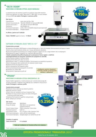 “DELTA VISION”
MACCHINA DI MISURA OTTICA 2D/3D MANUALE
                                                                                                                          Euro
La semplicità d’uso dei proiettori di proﬁli e la qualità di visione delle macchine
                                                           i
                                                         M
ottiche sono abbinate, nei modelli “Delta Vision” e “KIM 3020”, al nuovo software
di misura 2D/3D con analisi d’immagine e scansione proﬁlo.
                                                                                                                        9.950,00
Dati tecnici:
Ingrandimento:                 zoom ottico da 20x a 150x x
Corsa di misura tavola x/y:    150x100 / 300x200 mm (versione KIM 3020)
                                                        versione
Corsa di misura asse z:        150 / 200 mm (versione KIM 3020)
                                                          M
Risoluzione:                   0,001/0,0005 mm
Illuminazione episcopica:      anello a ﬁbre ottiche/LED computerizzato (opzionale)
Illuminazione diascopica:      lampada alogena

In offerta a partire da € 9.950,00

Codice 1603998 Supporto scrivania € 780,00




SOFTWARE DI MISURA 2D/3D “ARCS SI-101”
                                 -101”
Caratteristiche principali
• Programma metrologico 2D/3D basato su sistema Windows per un facile ed immediato dimensionamento del pezzo in esame
• Facile utilizzo tramite selezione diretta, con il mouse, dell’elemento desiderato
• Costruzione geometrica automatica con il disegno del pezzo in esame e di tutti i singoli elementi che lo compongono
• Realizzazione di rapporti compatibili con il pacchetto Microsoft-Ofﬁce
• Analisi automatica del proﬁlo del pezzo per la costruzione di forme regolari o indeﬁnite
• Autoapprendimento ed esecuzione automatica dei programmi di controllo
• Comunicazione mediante interfaccia seriale
• Stampa diretta della parte video e di misura
• Generazione a video, o in stampa, del disegno / foto del pezzo con possibilità di quotatura
• Facile individuazione delle caratteristiche con selezione tramite mouse
• Selezione diretta dei programmi di misura
• Facile individuazione dei programmi pezzo
• Facile personalizzazione dei programmi di controllo
• Interfaccia con sistemi CAD                                       Installazione gratuita stipulando il
• Importazione / esportazione proﬁli dxf                           “Contratto annuale di manutenzione
                                                                         ordinaria e calibrazione”

“VP6000”
MACCHINA DI MISURA OTTICA ORIZZONTALE 2D
Questo modello rappresenta un sistema esclusivo per il controllo dimensionale 2D,
ad ottica orizzontale, e l’ispezione visiva, abbinato ad un software di misura 2D con
analisi d’immagine e scansione proﬁlo.

Caratteristiche principali:
• Sistema di misura idoneo per gli ambienti produttivi
• Robusta struttura in acciaio
• Zoom ottico con variazione continua e 6 posizioni ﬁsse
• Software di misura di facile utilizzo, con analisi d’immagine
  e scansione proﬁlo (vedi sopra)
• Sistema d’illuminazione di superﬁcie computerizzato
• Filtri software per contrasto                                               Euro
Dati tecnici:
Dimensione tavola:        360x250mm
                                                                    15.250,00
Corsa utile tavola:       300x150mm con spostamento
                          rapido/micrometrico
Corsa di messa a fuoco: 150mm meccanica, 12mm ottica
Risoluzione assi X, Z:    0,001mm
Ingrandimento Zoom:       6.5:1= da 20x a 150x, 6 posizioni ﬁsse
Illuminazione episcopica: anello a 48 led computerizzato
Illuminazione diascopica: lampada alogena con diaframma ad iride


Completo di supporto
Codice 9914012A               € 15.250,00

                 Costo per installazione ed istruzione all’uso non compreso.

Tutti i prezzi sono iva esclusa

                                    OFFERTA PROMOZIONALE “PRIMAVERA 2012”
        Tutti i prezzi sono iva esclusa
                                                                   Valida ﬁno al 30 settembre 2012
 