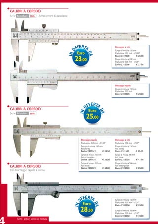 CALIBRI A CORSOIO
Serie MicroMet     PLUS   - Senza errore di parallasse




                                                                                             Bloccaggio a vite
                                                                                             Campo di misura 150 mm
                                                         Euro                                Risoluzione 0,02 mm -1/1000”
                                                                                             Codice 2311508          € 28,00
                                                         28,00                               Campo di misura 200 mm
                                                                                             Risoluzione 0,05 mm -1/128”
                                                                                             Codice 2312008          € 37,00




                                                                                             Bloccaggio rapido
                                                                                             Campo di misura 150 mm
                                                                                             Risoluzione 0,02 mm
                                                                                             Codice 2311509        € 28,00




CALIBRI A CORSOIO                                                 Euro
Serie MicroMet     PLUS
                                                                25,00


                                                           Bloccaggio rapido                 Bloccaggio a vite
                                                           Risoluzione 0,05 mm -1/128”       Risoluzione 0,05 mm -1/128”
                                                           Campo di misura 150 mm            Campo di misura 150 mm
                                                           Asta tonda                        Asta tonda
                                                           Codice 2311521          € 26,50   Codice 2311520         € 25,00
                                                           Campo di misura 150 mm            Campo di misura 200 mm
                                                           Asta rettangolare                 Asta tonda
                                                           Codice 2311531         € 25,00    Codice 2312020         € 47,00
                                                           Campo di misura 200 mm            Campo di misura 300 mm
CALIBRI A CORSOIO                                          Asta tonda                        Asta rettangolare
                                                           Codice 2312021         € 48,00    Codice 2313020        € 89,00
Con bloccaggio rapido a rotella




                                                                                             Campo di misura 150 mm
                                                                                             Risoluzione 0,05 mm -1/128”
                                                            Euro                             Codice 2311550          € 28,50

                                                           28,50                             Campo di misura 200 mm
                                                                                             Risoluzione 0,05 mm -1/128”
                                                                                             Codice 2312050          € 49,00
      Tutti i prezzi sono iva esclusa
 