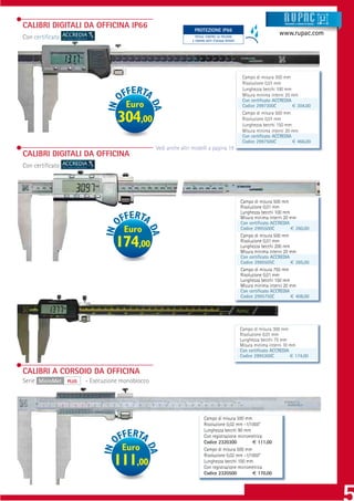 CALIBRI DIGITALI DA OFFICINA IP66                                                                                       Strumenti e sistemi di misur a



                                                                   PROTEZIONE IP66
                                                                    PROTEZIONE IP65
                                                                                                                     www.rupac.com
Con certiﬁcato                                                      TOTALE CONTRO LA POLVERE
                                                                  E CONTRO GETTI D’ACQUA POTENTI




                                                                                                    Campo di misura 300 mm
                                                                                                    Risoluzione 0,01 mm
                                                                                                    Lunghezza becchi 100 mm
                                                                                                    Misura minima interni 20 mm
                                                                                                    Con certiﬁcato ACCREDIA
                                      Euro                                                          Codice 2997300C          € 304,00

                                   304,00                                                           Campo di misura 500 mm
                                                                                                    Risoluzione 0,01 mm
                                                                                                    Lunghezza becchi 150 mm
                                                                                                    Misura minima interni 20 mm
                                                                                                    Con certiﬁcato ACCREDIA
                                                                                                    Codice 2997500C          € 466,00
                                                  Vedi anche altri modelli a pagina 19
CALIBRI DIGITALI DA OFFICINA
Con certiﬁcato




                                                                                                   Campo di misura 500 mm
                                                                                                   Risoluzione 0,01 mm
                                                                                                   Lunghezza becchi 100 mm
                                                                                                   Misura minima interni 20 mm
                                                                                                   Con certiﬁcato ACCREDIA
                                     Euro                                                          Codice 2995500C          € 260,00
                                                                                                   Campo di misura 500 mm
                                  174,00                                                           Risoluzione 0,01 mm
                                                                                                   Lunghezza becchi 200 mm
                                                                                                   Misura minima interni 20 mm
                                                                                                   Con certiﬁcato ACCREDIA
                                                                                                   Codice 2995505C          € 285,00
                                                                                                   Campo di misura 750 mm
                                                                                                   Risoluzione 0,01 mm
                                                                                                   Lunghezza becchi 150 mm
                                                                                                   Misura minima interni 20 mm
                                                                                                   Con certiﬁcato ACCREDIA
                                                                                                   Codice 2995750C          € 408,00




                                                                                                   Campo di misura 300 mm
                                                                                                   Risoluzione 0,01 mm
                                                                                                   Lunghezza becchi 75 mm
                                                                                                   Misura minima interni 10 mm
                                                                                                   Con certiﬁcato ACCREDIA
                                                                                                   Codice 2995300C          € 174,00


CALIBRI A CORSOIO DA OFFICINA
Serie MicroMet   PLUS   - Esecuzione monoblocco




                                                                          Campo di misura 300 mm
                                                                          Risoluzione 0,02 mm -1/1000”
                                                                          Lunghezza becchi 90 mm
                                                                          Con registrazione micrometrica
                                                                          Codice 2320300          € 111,00
                                     Euro                                 Campo di misura 500 mm
                                                                          Risoluzione 0,02 mm -1/1000”
                                  111,00                                  Lunghezza becchi 100 mm
                                                                          Con registrazione micrometrica
                                                                          Codice 2320500          € 170,00
 