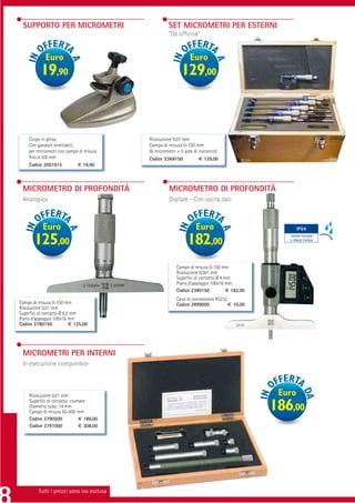 SUPPORTO PER MICROMETRI                             SET MICROMETRI PER ESTERNI
                                                     “Da ofﬁcina”


             Euro                                               Euro
          19,90                                            129,00



    Corpo in ghisa                         Risoluzione 0,01 mm
    Con ganasce orientabili,               Campo di misura 0-150 mm
    per micrometri con campo di misura     (6 micrometri + 5 aste di riscontro)
    ﬁno a 100 mm                           Codice 2369150            € 129,00
    Codice 2001915           € 19,90



 MICROMETRO DI PROFONDITÀ                            MICROMETRO DI PROFONDITÀ
 Analogico                                           Digitale - Con uscita dati



           Euro                                                    Euro                               IP54

       125,00                                                  182,00                            CONTRO POLVERE
                                                                                                 E SPRUZZI D’ACQUA




                                                         Campo di misura 0-150 mm
                                                         Risoluzione 0,001 mm
                                                         Superﬁci di contatto Ø 4 mm
                                                         Piano d’appoggio 100x16 mm
                                                         Codice 2380150            € 182,00
                                                         Cavo di connessione RS232
Campo di misura 0-150 mm                                 Codice 2999000            € 10,00
Risoluzione 0,01 mm
Superﬁci di contatto Ø 6,5 mm
Piano d’appoggio 100x16 mm
Codice 2780150            € 125,00




 MICROMETRI PER INTERNI
 In esecuzione componibile



     Risoluzione 0,01 mm                                                                       Euro
     Superﬁci di contatto: cromate
     Diametro tubo: 14 mm
     Campo di misura 50-500 mm
                                                                                              186,00
     Codice 2790500            € 186,00
     Codice 2791000            € 308,00




         Tutti i prezzi sono iva esclusa
 