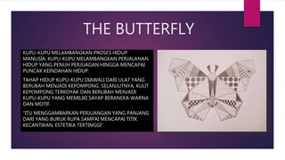 THE BUTTERFLY
KUPU-KUPU MELAMBANGKAN PROSES HIDUP
MANUSIA. KUPU-KUPU MELAMBANGKAN PERJALANAN
HIDUP YANG PENUH PERJUAGAN HINGGA MENCAPAI
PUNCAK KEINDAHAN HIDUP.
TAHAP HIDUP KUPU-KUPU DIAWALI DARI ULAT YANG
BERUBAH MENJADI KEPOMPONG. SELANJUTNYA, KULIT
KEPOMPONG TERKOYAK DAN BERUBAH MENJADI
KUPU-KUPU YANG MEMILIKI SAYAP BERANEKA WARNA
DAN MOTIF.
“ITU MENGGAMBARKAN PERJUANGAN YANG PANJANG
DARI YANG BURUK RUPA SAMPAI MENCAPAI TITIK
KECANTIKAN, ESTETIKA TERTINGGI”.
 