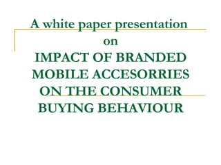 A white paper presentation  on IMPACT OF BRANDED MOBILE ACCESORRIES ON THE CONSUMER BUYING BEHAVIOUR 