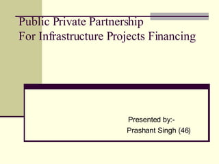 Public Private Partnership For Infrastructure Projects Financing Presented by:- Prashant Singh (46) 
