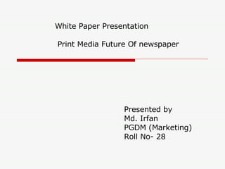 White Paper Presentation   Print Media Future Of newspaper Presented by  Md. Irfan PGDM (Marketing)  Roll No- 28 