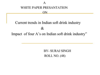 A WHITE PAPER PRESANTATION ON Current trends in Indian soft drink industry  & Impact  of four A’s on Indian soft drink industry” BY- SURAJ SINGH ROLL NO. (48) 