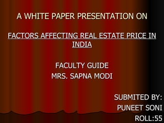 A WHITE PAPER PRESENTATION ON FACTORS AFFECTING REAL ESTATE PRICE IN INDIA FACULTY GUIDE MRS. SAPNA MODI SUBMITED BY: PUNEET SONI ROLL:55 