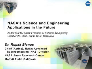 NASA’s Science and Engineering
 Applications in the Future
 ZettaFLOPS Forum: Frontiers of Extreme Computing
 October 26, 2005, Santa Cruz, California


Dr. Rupak Biswas
Chief (Acting), NASA Advanced
 Supercomputing (NAS) Division
NASA Ames Research Center
Moffett Field, California
 