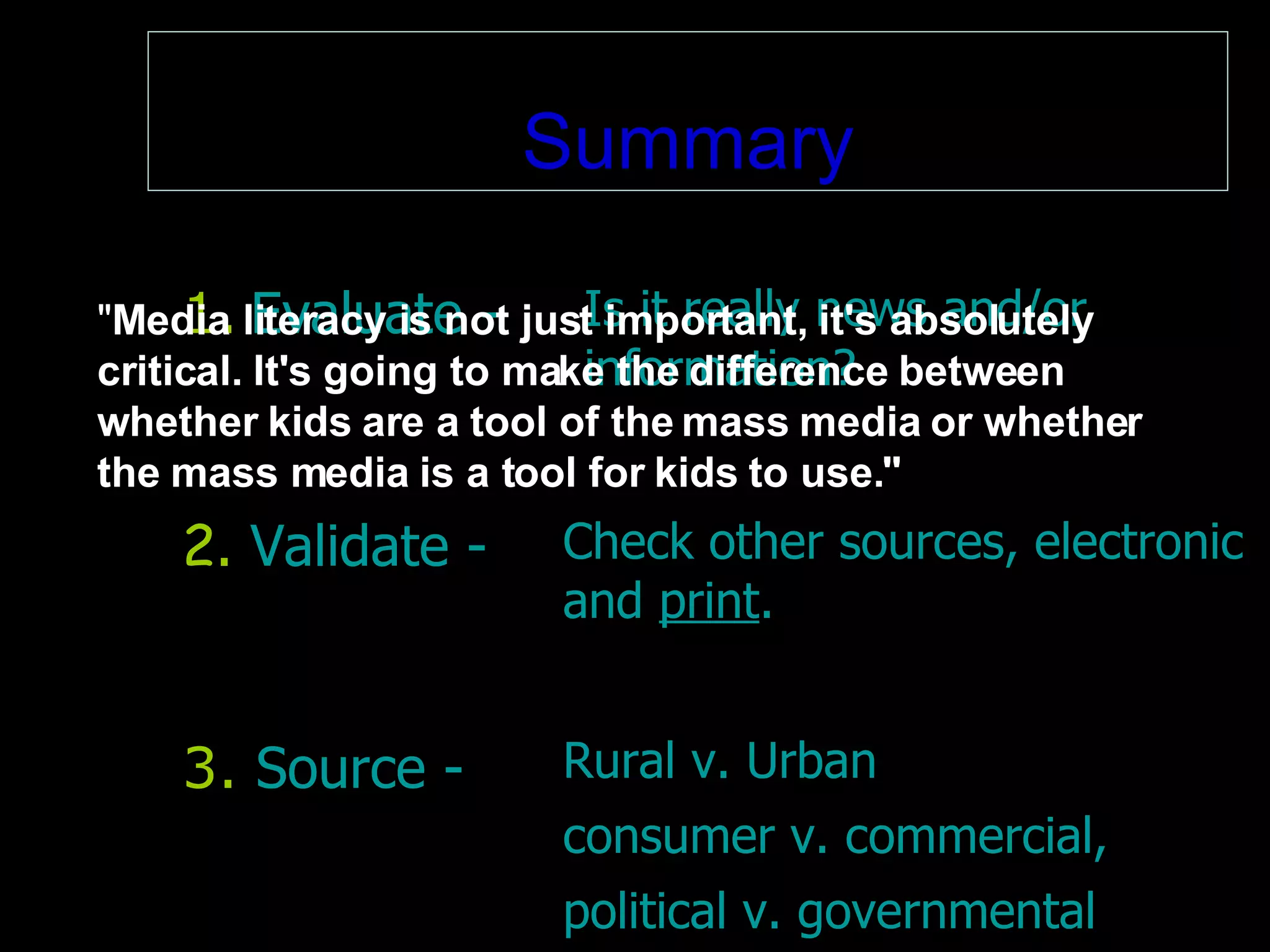 Summary 2 .  Validate - Check other sources, electronic and  print . 1.   Evaluate - Is it really news and/or  information?   3.   Source - Rural v. Urban consumer v. commercial,   political v. governmental " Media literacy is not just important, it's absolutely critical. It's going to make the difference between whether kids are a tool of the mass media or whether the mass media is a tool for kids to use." 
