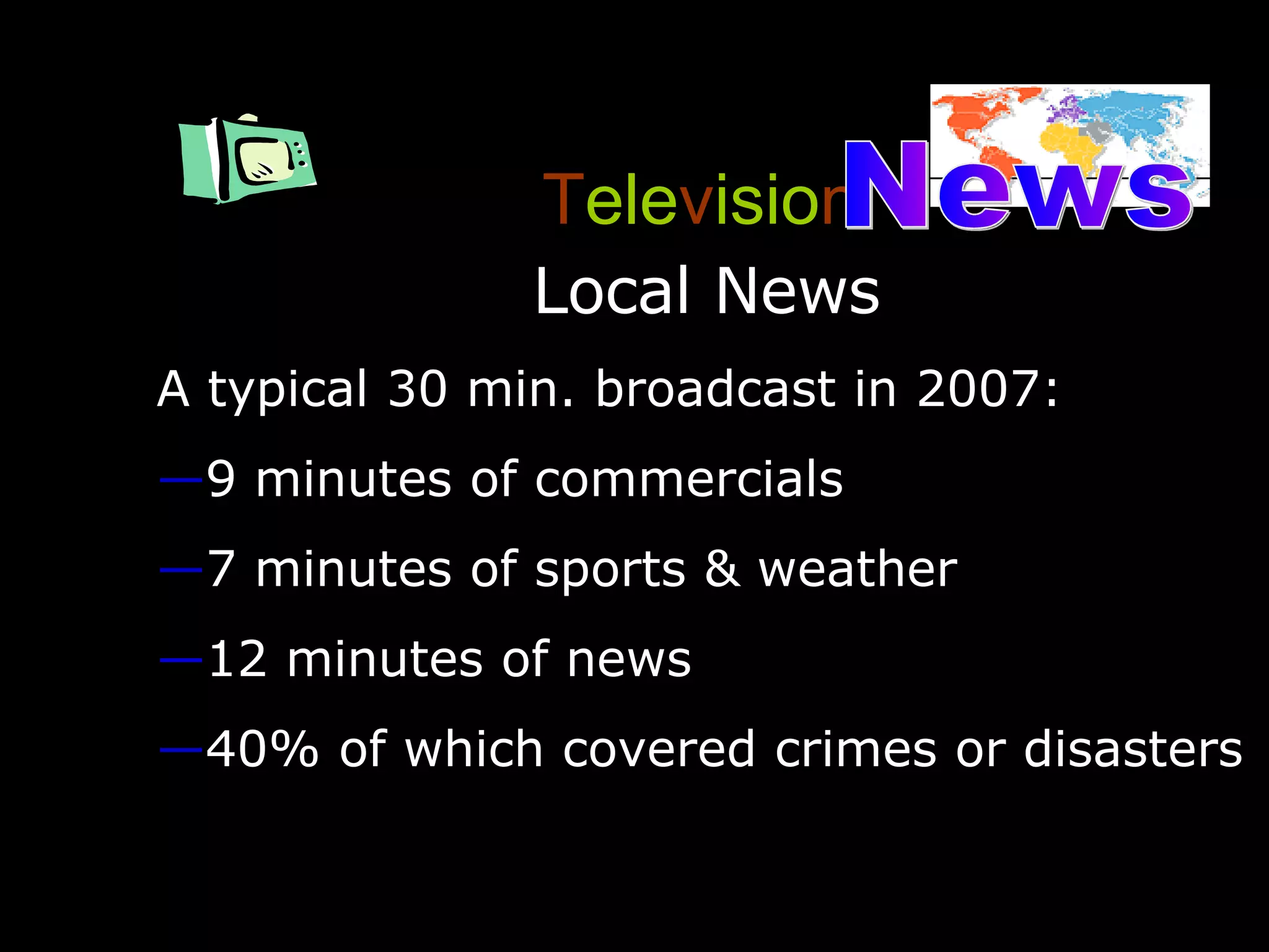 T ele v isio n Local News A typical 30 min. broadcast in 2007: 9 minutes of commercials 7 minutes of sports & weather 12 minutes of news 40% of which covered crimes or disasters News 