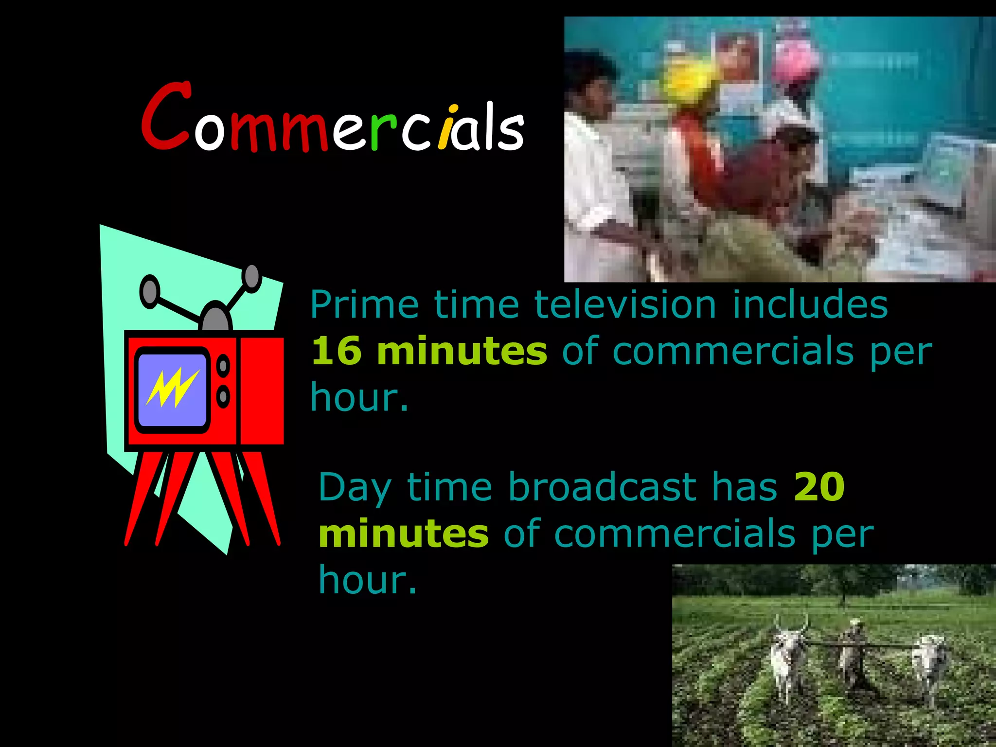 C o mm e r c i als Prime time television includes  16 minutes  of commercials per hour.  Day time broadcast has  20 minutes  of commercials per hour. 