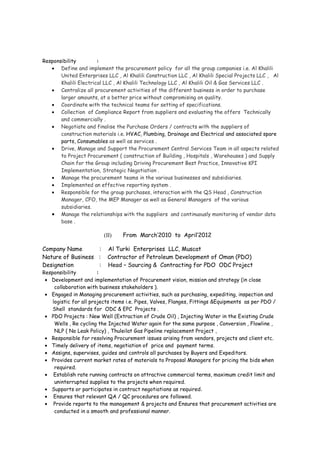 Responsibility :
• Procurement of Mechanical & Electrical items for different SABIC & SATORP Projects.
• Handling procurement for EPC engineering projects from vendor selections, technical
and commercial discussion, establishing of PO's, arranging and getting the items with
third party Inspection .
• Leading a team of engineers & non-engineers of five nationalities for procurement of
Structural Steel, Pipes , Valves , Fittings , Equipments and consumables .
• Managing more than 50 sub-contracts for different services .
Achievement :
• Development of Procurement Manual for improvement of Procurement activities .
• Meeting the Project deadline on 98% Project items by monitoring of Procurement
progress & recruitment of few Procurement Engineers .
(II) From May’2012 to April’2014
Company Name : Al Khalili Group, Muscat
Nature of Business : Contractor of Ministry of Health / Defense / PDO
Designation : Chief Procurement Officer ( Group Head – Procurement)
Responsibility :
• Define and implement the procurement policy for all the group companies i.e. Al Khalili
United Enterprises LLC , Al Khalili Construction LLC , Al Khalili Special Projects LLC , Al
Khalili Electrical LLC , Al Khalili Technology LLC , Al Khalili Oil & Gas Services LLC .
• Centralize all procurement activities of the different business in order to purchase
larger amounts, at a better price without compromising on quality.
• Coordinate with the technical teams for setting of specifications.
• Collection of Compliance Report from suppliers and evaluating the offers Technically
and commercially .
• Negotiate and finalise the Purchase Orders / contracts with the suppliers of
construction materials i.e. HVAC, Plumbing, Drainage and Electrical and associated spare
parts, Structural Steel , Consumables as well as services .
• Drive, Manage and Support the Procurement Central Services Team in all aspects related
to Project Procurement and Supply Chain for the Group including Driving Procurement
Best Practice, Innovative KPI Implementation, Strategic Negotiation .
• Manage the procurement teams in the various businesses and subsidiaries.
• Implemented an effective reporting system .
• Responsible for the group purchases, interaction with the QS Head , Construction
Manager, CFO, the MEP Manager as well as General Managers of the various
subsidiaries.
• Manage the relationships with the suppliers and continuously monitoring of vendor data
base .
Achievement :
• Development of Scrap sale procedure for improvement of Procurement activities .
• Cost saving of 4% by developing alternative vendors for Project items .
• Release 20 new Rate / Service Contracts to maintain smoothness in operation .
 