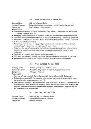 Project Handled :
• Commercial & residential building for Public Authority for Social Insurance at Al Khuwair
• New Masirah Hospital Projects at South Sharquiah Region .
(III) From March’2010 to April’2012
Company Name : Al Turki Enterprises LLC, Muscat
Nature of Business : Contractor of Petroleum Development of Oman (PDO)
Designation : Head – Sourcing & Contracting for PDO ODC Project
Responsibility :
• Development and implementation of Procurement vision, mission and strategy (in close
collaboration with business stakeholders ).
• Engaged in Managing procurement activities, such as purchasing, expediting, inspection and
logistic for all projects items i.e. Pipes, Valves, Flanges, Fittings &Equipments as per PDO/
Shell standards for ODC & EPC Projects .
• Responsible for resolving Procurement issues arising from vendors, projects and client etc.
• Timely delivery of items, negotiation of price and payment terms.
• Assigns, supervises, guides and controls all purchases by Buyers and Expeditors.
• Provides current market rates of materials to Proposal Managers for pricing the bids when
required.
• Establish rate running contracts on attractive commercial terms, maximum credit limit and
uninterrupted supplies to the projects when required.
• Supports or participates in contract negotiations as required.
• Ensures that relevant QA / QC procedures are followed.
• Provide reports to the management & projects and Ensures that procurement activities are
conducted in a smooth and professional manner.
Achievement :
• I recruited the key Procurement people in Al Turki Enterprises , Muscat for the ODC
Project of Petroleum Development Oman (PDO) and trained them to meet the requirement
of PDO .
• Al Turki Enterprises became 2nd
best PDO Contractor in terms of Procurement function.
Project Handled :
• PDO Projects : New Well (Extraction of Crude Oil) , Injecting Water in the Existing Crude
Wells , Re cycling the Injected Water again for the same purpose , Conversion , Flowline ,
NLP ( No Leak Policy) ,
• Nimr Water treatment Pipeline Project, Thuleilat Gas Pipeline replacement Project .
(IV) From January’2006 to March’2010
Company Name : ACC Ltd., Mumbai , India
Nature of Business : Industrial / Engineering company ( Part of Holcim , Switzerland)
Designation : Chief Manager - Procurement
Responsibility :
• Planning & Procurement of Capital equipments , MEP items , Consumables like steel plates /
angles , chequered plates etc for “ Protection of Environment “ Projects .
• Arranging Technical Evaluation of Technical offers and release of P.O. on approved vendor .
 