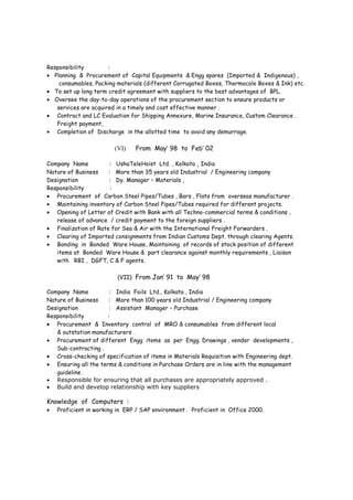 • Continuous investigation on opportunities to reduce cost of sourcing / purchasing operations.
• Annual Rate contracts for different items - Finalization of key Contract terms & Conditions.
• E- Procurement of consumables.
• To review current sources of supply and pursue new supplier development to avoid single
source of supply , identifying new suppliers with lower rates .
• Ensuring total cost of ownership for materials and services giving optimum value for money
including terms and conditions. Meeting and where possible exceeding budgeted cost
reductions.
• To publish on a monthly basis relevant performance metrics.
• Efficiency improvements through identifying the bottlenecks and elimination of the same.
• Review all the discrepancies and escalate / discuss for a decision with management .
Achievement :
• Introduced E-procurement in ACC Ltd., Mumbai for their major consumable procurement
and achieved a saving of 10% .
• Introduced distribution of “Factpack” for knowledge / experience sharing among the team
members .
(V) From Oct’2003 to Dec ‘ 2005
Company Name : Fenner (India) Ltd., Madurai , India
Nature of Business : More than 50 years old Industrial / Engineering company
Designation : Manager – Purchase
Responsibility :
• Planning & Procurement of Capital Equipments & Spares (Imported & Indigenous).
• Independently responsible for preparing , checking and processing of documents for import
Letter of Credit , Advance payment by T.T .
• Development & nurturing a world-class supply base for products & services that meet quality,
service and cost goals necessary to maximize profit . Periodically evaluation of potential new
suppliers that could add capability to the existing supply base or replace suppliers that are
not performing up to expectations.
(VI) Feb’ 2002 to Sep’ 2003
Company Name : Boss Profiles Ltd., Chennai , India
Nature of Business : More than 20 years old Industrial / Engineering company
Designation : Manager Purchase ,
Responsibility :
• Planning & Procurement of Capital Equipments & MEP items (Imported & Indigenous) ,
consumables, Packing materials etc.
• To set up long term credit agreement with suppliers to the best advantages of BPL.
• Oversee the day-to-day operations of the procurement section to ensure products or
services are acquired in a timely and cost effective manner .
• Contract and LC Evaluation for Shipping Annexure, Marine Insurance, Custom Clearance .
Freight payment,
• Completion of Discharge in the allotted time to avoid any demurrage.
 