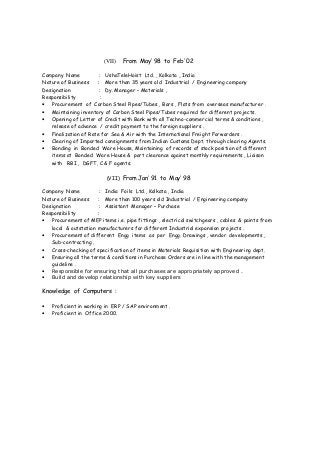 (VII) From May’ 98 to Feb’ 02
Company Name : UshaTeleHoist Ltd. , Kolkata , India
Nature of Business : More than 35 years old Industrial / Engineering company
Designation : Dy. Manager – Materials ,
Responsibility :
• Procurement of Carbon Steel Pipes/Tubes , Bars , Flats from overseas manufacturer .
• Maintaining inventory of Carbon Steel Pipes/Tubes required for different projects.
• Opening of Letter of Credit with Bank with all Techno-commercial terms & conditions ,
release of advance / credit payment to the foreign suppliers .
• Finalization of Rate for Sea & Air with the International Freight Forwarders .
• Clearing of Imported consignments from Indian Customs Dept. through clearing Agents.
• Bonding in Bonded Ware House, Maintaining of records of stock position of different
items at Bonded Ware House & part clearance against monthly requirements , Liaison
with RBI , DGFT, C & F agents.
(VII) From Jan’ 91 to May’ 98
Company Name : India Foils Ltd., Kolkata , India
Nature of Business : More than 100 years old Industrial / Engineering company
Designation : Assistant Manager – Purchase
Responsibility :
• Procurement of MEP items i.e. pipe fittings , electrical switchgears , cables & paints from
local & outstation manufacturers for different Industrial expansion projects .
• Procurement of different Engg items as per Engg. Drawings , vendor developments ,
Sub-contracting .
• Cross-checking of specification of items in Materials Requisition with Engineering dept.
• Ensuring all the terms & conditions in Purchase Orders are in line with the management
guideline .
• Responsible for ensuring that all purchases are appropriately approved .
• Build and develop relationship with key suppliers
Knowledge of Computers :
• Proficient in working in ERP / SAP environment .
• Proficient in Office 2000.
 