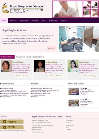 Home About us Specialities Facilities FAQ Testimonials Contact 
Rupal Hospital for Women 
As a premiere leader in women's healthcare since 45 long years, we are 
committed to providing women with the highest quality and most 
advanced healthcare throughout all stages of their lives, from 
adolescence through menopause. 
more... 
Dr.Malti Shah. 
45 years of a successful and 
busy practice in Gynecology 
and Obstetrics, with women 
having successfully delivered 
more than 50,000 babies 
Continue Reading » 
Dr.Rupal Shah 
She has been working with 
renowned gynecologist Dr. 
Malti P. Shah since the last 16 
years at “Rupal Hospital For 
Women”. 
Continue Reading » 
Dr.Jugti Patel 
Lively,confident & efficient 
consultant obstetrician & 
gynecologist Of Rupal Hospital 
Has admirable ability to 
establish rapport 
Continue Reading » 
Rupal Hospital 
General gynecology 
High risk pregnancy clinic 
Painless delivery(Epidural anaesthesia) 
3D-4D (Live) sonography and colour Doppler 
Fertility and IVF(Test-tube baby )Centre 
Adolescent clinic 
Services 
Well advanced laparoscopy and 
hysteroscopy surgeries (Key-hole surgeries) 
Menopause clinic(Clinic 35 Plus) 
General surgery department 
Physiotherapy clinis 
Dietician 
News and Events 
12-12-12 
@ Rupal Hospital - 
8 New Born baby on a 
Special day 
12-12-12 
11-11-11 
@ Rupal Hospital - 
7 New Born baby on a 
Special day 
11-11-11 
Join us 
click to join us on social media network. 
Menu 
Specialities 
Facilities 
Testimonials 
FAQ 
Contact 
Rupal Hospital for Women Offers 
Infertility Treatment Clinic 
Gynaecology & Obstetrics Clinic 
Hysterectomy & Laparoscopy Clinic 
Menopause clinic 
Paediatric clinic 
Physiotherapy Clinic 
 
