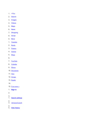 1. +You

2. Search

3. Images

4. Videos

5. Maps

6. News

7. Shopping

8. Gmail

9. More

1. Translate

2. Books

3. Finance

4. Scholar

5. Blogs

6.

7. YouTube

8. Calendar

9. Photos

10. Documents

11. Sites

12. Groups

13. Reader

14.
15. Even more »

1. Sign in

2.

3.
1. Search settings

2.
3. Advanced search

4.
5. Web History
 