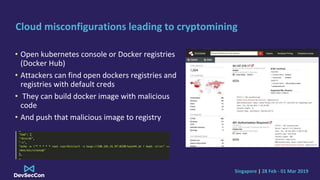 Singapore | 28 Feb - 01 Mar 2019
Cloud misconfigurations leading to cryptomining
• Open kubernetes console or Docker registries
(Docker Hub)
• Attackers can find open dockers registries and
registries with default creds
• They can build docker image with malicious
code
• And push that malicious image to registry
 