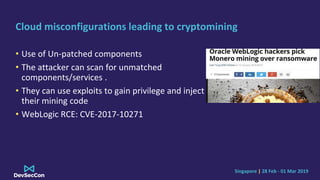 Singapore | 28 Feb - 01 Mar 2019
Cloud misconfigurations leading to cryptomining
• Use of Un-patched components
• The attacker can scan for unmatched
components/services .
• They can use exploits to gain privilege and inject
their mining code
• WebLogic RCE: CVE-2017-10271
 