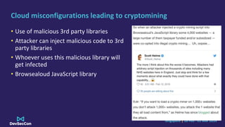 Singapore | 28 Feb - 01 Mar 2019
Cloud misconfigurations leading to cryptomining
• Use of malicious 3rd party libraries
• Attacker can inject malicious code to 3rd
party libraries
• Whoever uses this malicious library will
get infected
• Browsealoud JavaScript library
 